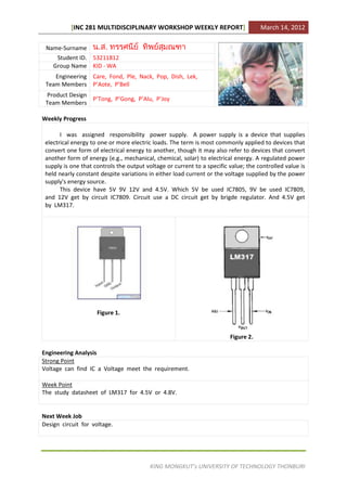 [INC 281 MULTIDISCIPLINARY WORKSHOP WEEKLY REPORT]                        March 14, 2012

 Name-Surname
     Student ID. 53211812
    Group Name KID - WA
    Engineering Care, Fond, Ple, Nack, Pop, Dish, Lek,
 Team Members P’Aote, P’Bell
 Product Design
                P’Tong, P’Gong, P’Alu, P’Joy
 Team Members

Weekly Progress

       I was assigned responsibility power supply. A power supply is a device that supplies
 electrical energy to one or more electric loads. The term is most commonly applied to devices that
 convert one form of electrical energy to another, though it may also refer to devices that convert
 another form of energy (e.g., mechanical, chemical, solar) to electrical energy. A regulated power
 supply is one that controls the output voltage or current to a specific value; the controlled value is
 held nearly constant despite variations in either load current or the voltage supplied by the power
 supply's energy source.
       This device have 5V 9V 12V and 4.5V. Which 5V be used IC7805, 9V be used IC7809,
 and 12V get by circuit IC7809. Circuit use a DC circuit get by brigde regulator. And 4.5V get
 by LM317.




                     Figure 1.


                                                                         Figure 2.

Engineering Analysis
Strong Point
Voltage can find IC a Voltage meet the requirement.

Week Point
The study datasheet of LM317 for 4.5V or 4.8V.


Next Week Job
Design circuit for voltage.




                                          KING MONGKUT’s UNIVERSITY OF TECHNOLOGY THONBURI
 