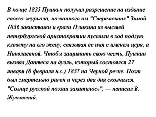 В конце 1835 Пушкин получил разрешение на издание
своего журнала, названного им "Современник".Зимой
1836 завистники и враги Пушкина из высшей
петербургской аристократии пустили в ход подлую
клевету на его жену, связывая ее имя с именем царя, а
Николаевной. Чтобы защитить свою честь, Пушкин
вызвал Дантеса на дуэль, который состоялся 27
января (8 февраля н.с.) 1837 на Черной речке. Поэт
был смертельно ранен и через два дня скончался.
"Солнце русской поэзии закатилось", — написал В.
Жуковский.
 