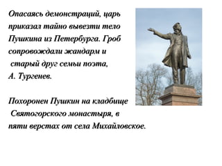 Опасаясь демонстраций, царь
приказал тайно вывезти тело
Пушкина из Петербурга. Гроб
сопровождали жандарм и
 старый друг семьи поэта,
А. Тургенев.

Похоронен Пушкин на кладбище
Святогорского монастыря, в
пяти верстах от села Михайловское.
 