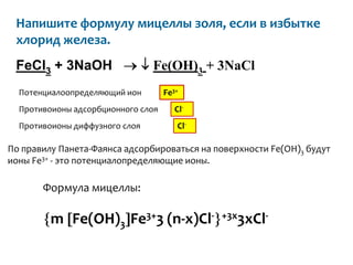 Напишите формулу мицеллы золя, если в избытке
 хлорид железа.
 FeCl3 + 3NaOH                  Fe(OH)3 + 3NaCl
  Потенциалоопределяющий ион        Fe3+
  Противоионы адсорбционного слоя      Cl-
  Противоионы диффузного слоя          Cl-

По правилу Панета-Фаянса адсорбироваться на поверхности Fe(OH)3 будут
ионы Fe3+ - это потенциалопределяющие ионы.

       Формула мицеллы:

         m Fe(OH)3 Fe3+3 (n-x)Cl-            +3x3xCl-
 