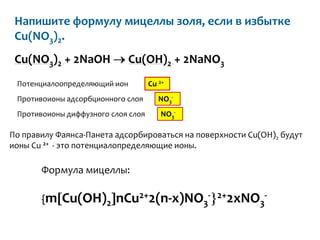 Напишите формулу мицеллы золя, если в избытке
 Cu(NO3)2.
 Cu(NO3)2 + 2NaOH             Cu(OH)2 + 2NaNO3
 Потенциалоопределяющий ион         Cu 2+
 Противоионы адсорбционного слоя       NO3-
 Противоионы диффузного слоя слоя       NO3-

По правилу Фаянса-Панета адсорбироваться на поверхности Cu(OH)2 будут
ионы Cu 2+ - это потенциалопределяющие ионы.

       Формула мицеллы:

       {m   Cu(OH)2 nCu2+2(n-x)NO3-             2+2xNO -
                                                      3
 