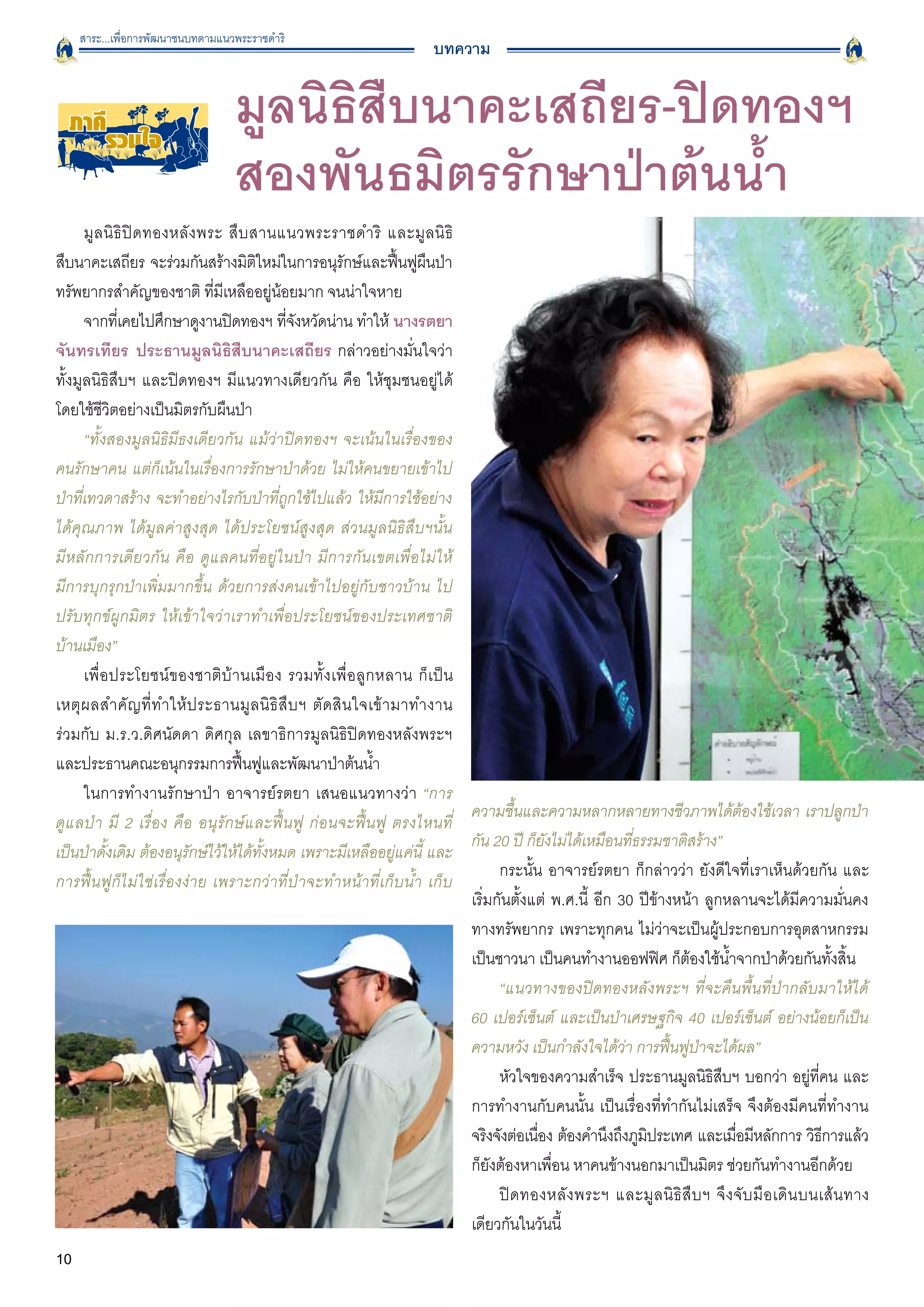 สาระ...เพื่อการพัฒนาชนบทตามแนวพระราชดำริ
                                                                         บทความ


  ภาคี
     รวมใจ
                                  มูลนิธิสืบนาคะเสถียร-ปิดทองฯ
                                  สองพันธมิตรรักษาป่าต้นน้ำ
      มู ล นิ ธิ ปิ ด ทองหลั ง พระ สื บ สานแนวพระราชดำริ และมู ล นิ ธิ

สืบนาคะเสถียร จะร่วมกันสร้างมิตใหม่ในการอนุรกษ์และฟืนฟูผนป่า
                                         ิ                 ั          ้ ื
ทรัพยากรสำคัญของชาติ ที่มีเหลืออยู่น้อยมาก จนน่าใจหาย 
      จากทีเ่ คยไปศึกษาดูงานปิดทองฯ ทีจงหวัดน่าน ทำให้ นางรตยา
                                             ่ั
จันทรเทียร ประธานมูลนิธิสืบนาคะเสถียร กล่าวอย่างมั่นใจว่า

ทั้งมูลนิธิสืบฯ และปิดทองฯ มีแนวทางเดียวกัน คือ ให้ชุมชนอยู่ได้
โดยใช้ชีวิตอย่างเป็นมิตรกับผืนป่า
      “ทั้งสองมูลนิธิมีธงเดียวกัน แม้ว่าปิดทองฯ จะเน้นในเรื่องของ

คนรักษาคน แต่ก็เน้นในเรื่องการรักษาป่าด้วย ไม่ให้คนขยายเข้าไป
ป่าที่เทวดาสร้าง จะทำอย่างไรกับป่าที่ถูกใช้ไปแล้ว ให้มีการใช้อย่าง
ได้คุณภาพ ได้มูลค่าสูงสุด ได้ประโยชน์สูงสุด ส่วนมูลนิธิสืบฯนั้น

มีหลักการเดียวกัน คือ ดูแลคนที่อยู่ในป่า มีการกันเขตเพื่อไม่ให้

มีการบุกรุกป่าเพิ่มมากขึ้น ด้วยการส่งคนเข้าไปอยู่กับชาวบ้าน ไป
ปรับทุกข์ผูกมิตร ให้เข้าใจว่าเราทำเพื่อประโยชน์ของประเทศชาติ
บ้านเมือง”
      เพื่ อ ประโยชน์ ข องชาติ บ้ า นเมื อ ง รวมทั้ ง เพื่ อ ลู ก หลาน ก็ เ ป็ น
เหตุ ผ ลสำคั ญ ที่ ท ำให้ ป ระธานมู ล นิ ธิ สื บ ฯ ตั ด สิ น ใจเข้ า มาทำงาน

ร่วมกับ ม.ร.ว.ดิศนัดดา ดิศกุล เลขาธิการมูลนิธิปิดทองหลังพระฯ
และประธานคณะอนุกรรมการฟื้นฟูและพัฒนาป่าต้นน้ำ
      ในการทำงานรักษาป่า อาจารย์รตยา เสนอแนวทางว่า “การ
                                                                                 ความชื้นและความหลากหลายทางชีวภาพได้ต้องใช้เวลา เราปลูกป่า
ดูแลป่า มี 2 เรื่อง คือ อนุรักษ์และฟื้นฟู ก่อนจะฟื้นฟู ตรงไหนที่

                                                                                 กัน 20 ปี ก็ยังไม่ได้เหมือนที่ธรรมชาติสร้าง”
เป็นป่าดั้งเดิม ต้องอนุรักษ์ไว้ให้ได้ทั้งหมด เพราะมีเหลืออยู่แค่นี้ และ

                                                                                       กระนั้น อาจารย์รตยา ก็กล่าวว่า ยังดีใจที่เราเห็นด้วยกัน และ
การฟื้นฟูก็ไม่ใช่เรื่องง่าย เพราะกว่าที่ป่าจะทำหน้าที่เก็บน้ำ เก็บ
                                                                                 เริ่มกันตั้งแต่ พ.ศ.นี้ อีก 30 ปีข้างหน้า ลูกหลานจะได้มีความมั่นคง
                                                                                 ทางทรัพยากร เพราะทุกคน ไม่ว่าจะเป็นผู้ประกอบการอุตสาหกรรม
                                                                                 เป็นชาวนา เป็นคนทำงานออฟฟิศ ก็ต้องใช้น้ำจากป่าด้วยกันทั้งสิ้น 
                                                                                       “แนวทางของปิดทองหลังพระฯ ที่จะคืนพื้นที่ป่ากลับมาให้ได้

                                                                                 60 เปอร์เซ็นต์ และเป็นป่าเศรษฐกิจ 40 เปอร์เซ็นต์ อย่างน้อยก็เป็น
                                                                                 ความหวัง เป็นกำลังใจได้ว่า การฟื้นฟูป่าจะได้ผล” 	                       
                                                                                       หัวใจของความสำเร็จ ประธานมูลนิธิสืบฯ บอกว่า อยู่ที่คน และ
                                                                                 การทำงานกับคนนั้น เป็นเรื่องที่ทำกันไม่เสร็จ จึงต้องมีคนที่ทำงาน
                                                                                 จริงจังต่อเนือง ต้องคำนึงถึงภูมประเทศ และเมือมีหลักการ วิธการแล้ว
                                                                                              ่                  ิ                  ่                  ี
                                                                                 ก็ยังต้องหาเพื่อน หาคนข้างนอกมาเป็นมิตร ช่วยกันทำงานอีกด้วย
                                                                                       ปิ ด ทองหลั ง พระฯ และมู ล นิ ธิ สื บ ฯ จึ ง จั บ มื อ เดิ น บนเส้ น ทาง
                                                                                 เดียวกันในวันนี้
10                                                                                     	
                                                                                       	
 