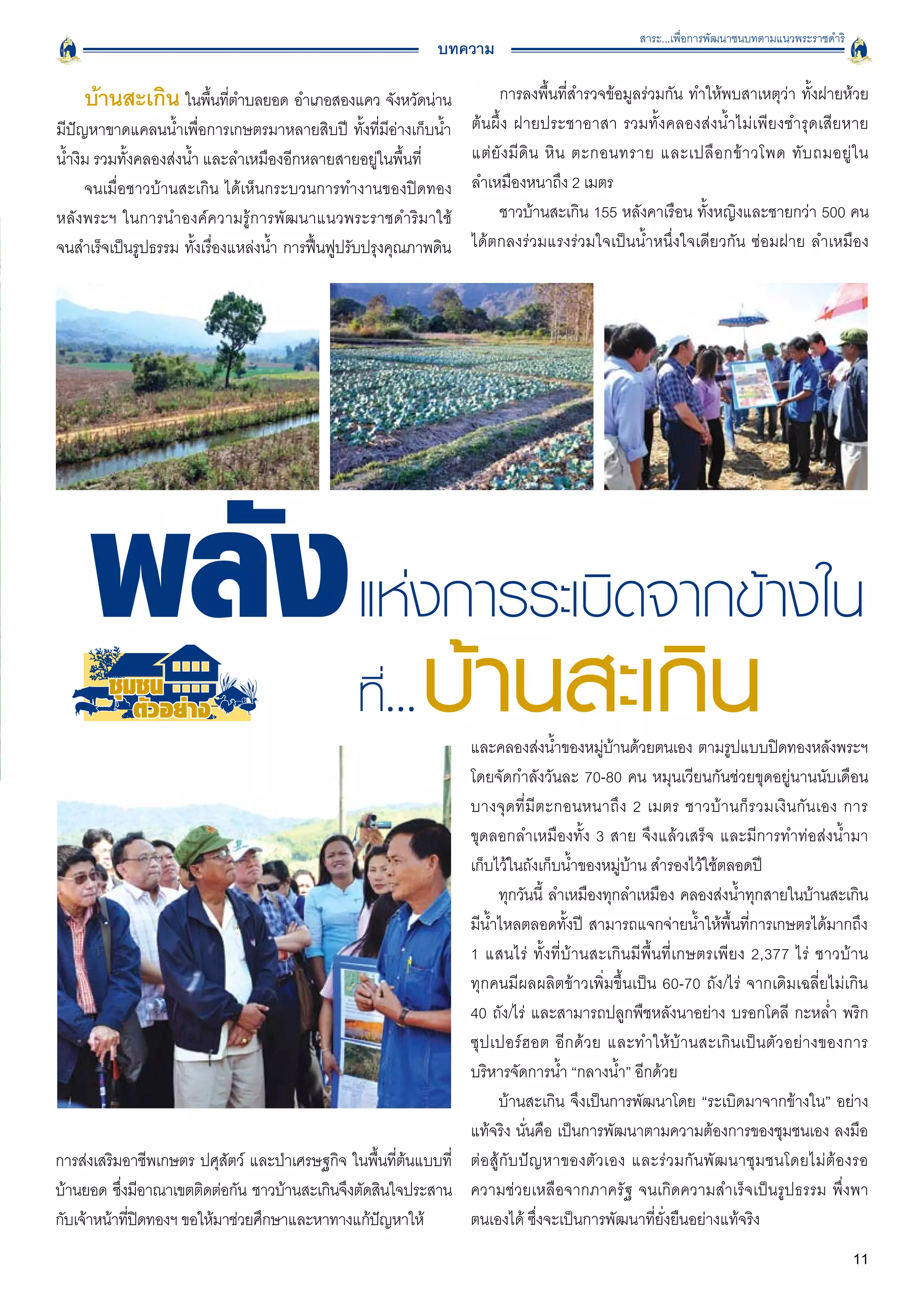 สาระ...เพื่อการพัฒนาชนบทตามแนวพระราชดำริ
                                                              บทความ

    บ้านสะเกิน ในพืนทีตำบลยอด อำเภอสองแคว จังหวัดน่าน
                   ้ ่                                                   การลงพื้นที่สำรวจข้อมูลร่วมกัน ทำให้พบสาเหตุว่า ทั้งฝายห้วย
มีปัญหาขาดแคลนน้ำเพื่อการเกษตรมาหลายสิบปี ทั้งที่มีอ่างเก็บน้ำ      ต้นผึ้ง ฝายประชาอาสา รวมทั้งคลองส่งน้ำไม่เพียงชำรุดเสียหาย

น้ำงิม รวมทั้งคลองส่งน้ำ และลำเหมืองอีกหลายสายอยู่ในพื้นที่
        แต่ ยั ง มี ดิ น หิ น ตะกอนทราย และเปลื อ กข้ า วโพด ทั บ ถมอยู่ ใ น

     จนเมื่อชาวบ้านสะเกิน ได้เห็นกระบวนการทำงานของปิดทอง
           ลำเหมืองหนาถึง 2 เมตร 
หลังพระฯ ในการนำองค์ความรู้การพัฒนาแนวพระราชดำริมาใช้
                   ชาวบ้านสะเกิน 155 หลังคาเรือน ทั้งหญิงและชายกว่า 500 คน
จนสำเร็จเป็นรูปธรรม ทังเรืองแหล่งน้ำ การฟืนฟูปรับปรุงคุณภาพดิน
                       ้ ่                ้                         ได้ตกลงร่วมแรงร่วมใจเป็นน้ำหนึ่งใจเดียวกัน ซ่อมฝาย ลำเหมือง




                                                 แห่งการระเบิดจากข้างใน
        ชุมชน
           ตัวอยาง
                                                             และคลองส่งน้ำของหมูบานด้วยตนเอง ตามรูปแบบปิดทองหลังพระฯ
                                                                                        ่ ้
                                                             โดยจัดกำลังวันละ 70-80 คน หมุนเวียนกันช่วยขุดอยู่นานนับเดือน
                                                             บางจุ ด ที่ มี ต ะกอนหนาถึ ง 2 เมตร ชาวบ้ า นก็ ร วมเงิ นกันเอง การ

                                                             ขุดลอกลำเหมืองทั้ง 3 สาย จึงแล้วเสร็จ และมีการทำท่อส่งน้ำมา

                                                             เก็บไว้ในถังเก็บน้ำของหมู่บ้าน สำรองไว้ใช้ตลอดปี 
                                                                   ทุกวันนี้ ลำเหมืองทุกลำเหมือง คลองส่งน้ำทุกสายในบ้านสะเกิน
                                                             มีน้ำไหลตลอดทั้งปี สามารถแจกจ่ายน้ำให้พื้นที่การเกษตรได้มากถึง
                                                             1 แสนไร่ ทั้งที่บ้านสะเกินมีพื้นที่เกษตรเพียง 2,377 ไร่ ชาวบ้าน

                                                             ทุกคนมีผลผลิตข้าวเพิ่มขึ้นเป็น 60-70 ถัง/ไร่ จากเดิมเฉลี่ยไม่เกิน

                                                             40 ถัง/ไร่ และสามารถปลูกพืชหลังนาอย่าง บรอกโคลี กะหล่ำ พริก
                                                             ซุ ป เปอร์ ฮ อต อี ก ด้ ว ย และทำให้ บ้ า นสะเกิ น เป็ น ตั ว อย่างของการ
                                                             บริหารจัดการน้ำ “กลางน้ำ” อีกด้วย 
                                                                   บ้านสะเกิน จึงเป็นการพัฒนาโดย “ระเบิดมาจากข้างใน” อย่าง
                                                             แท้จริง นั่นคือ เป็นการพัฒนาตามความต้องการของชุมชนเอง ลงมือ
การส่งเสริมอาชีพเกษตร ปศุสตว์ และป่าเศรษฐกิจ ในพืนทีตนแบบที่ ต่อสู้กับปัญหาของตัวเอง และร่วมกันพัฒนาชุมชนโดยไม่ต้องรอ
                           ั                      ้ ่ ้
บ้านยอด ซึงมีอาณาเขตติดต่อกัน ชาวบ้านสะเกินจึงตัดสินใจประสาน ความช่วยเหลือจากภาครัฐ จนเกิดความสำเร็จเป็นรูปธรรม พึ่งพา
           ่
กับเจ้าหน้าทีปดทองฯ ขอให้มาช่วยศึกษาและหาทางแก้ปญหาให้ 
             ่ ิ                                   ั         ตนเองได้ ซึ่งจะเป็นการพัฒนาที่ยั่งยืนอย่างแท้จริง
                                                                                                                                            11
 