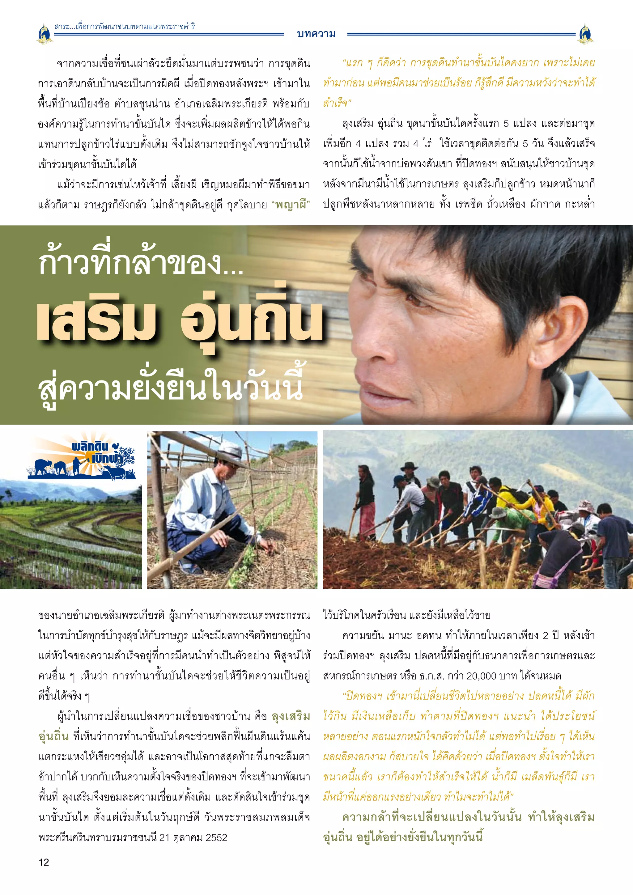 สาระ...เพื่อการพัฒนาชนบทตามแนวพระราชดำริ
                                                                        บทความ

      จากความเชื่อที่ชนเผ่าลัวะยึดมั่นมาแต่บรรพชนว่า การขุดดิน                       “แรก ๆ ก็คิดว่า การขุดดินทำนาขั้นบันไดคงยาก เพราะไม่เคย
การเอาดินกลับบ้านจะเป็นการผิดผี เมื่อปิดทองหลังพระฯ เข้ามาใน                    ทำมาก่อน แต่พอมีคนมาช่วยเป็นร้อย ก็รู้สึกดี มีความหวังว่าจะทำได้
พื้นที่บ้านเปียงซ้อ ตำบลขุนน่าน อำเภอเฉลิมพระเกียรติ พร้อมกับ                   สำเร็จ”
องค์ความรู้ในการทำนาขั้นบันได ซึ่งจะเพิ่มผลผลิตข้าวให้ได้พอกิน                       ลุงเสริม อุ่นถิ่น ขุดนาขั้นบันไดครั้งแรก 5 แปลง และต่อมาขุด
แทนการปลูกข้าวไร่แบบดั้งเดิม จึงไม่สามารถชักจูงใจชาวบ้านให้
                    เพิ่มอีก 4 แปลง รวม 4 ไร่ ใช้เวลาขุดติดต่อกัน 5 วัน จึงแล้วเสร็จ
เข้าร่วมขุดนาขั้นบันไดได้
                                                      จากนั้นก็ใช้น้ำจากบ่อพวงสันเขา ที่ปิดทองฯ สนับสนุนให้ชาวบ้านขุด
      แม้ว่าจะมีการเซ่นไหว้เจ้าที่ เลี้ยงผี เชิญหมอผีมาทำพิธีขอขมา              หลังจากมีนามีน้ำใช้ในการเกษตร ลุงเสริมก็ปลูกข้าว หมดหน้านาก็
แล้วก็ตาม ราษฎรก็ยังกลัว ไม่กล้าขุดดินอยู่ดี กุศโลบาย “พญาผี”                   ปลูกพืชหลังนาหลากหลาย ทั้ง เรพซีด ถั่วเหลือง ผักกาด กะหล่ำ




ก้าวทีกล้าของ...
      ่

สูความยังยืนในวันนี้
  ่     ่



ของนายอำเภอเฉลิมพระเกียรติ ผู้มาทำงานต่างพระเนตรพระกรรณ                         ไว้บริโภคในครัวเรือน และยังมีเหลือไว้ขาย
ในการบำบัดทุกข์บำรุงสุขให้กบราษฎร แม้จะมีผลทางจิตวิทยาอยูบาง
                                        ั                              ่ ้             ความขยัน มานะ อดทน ทำให้ภายในเวลาเพียง 2 ปี หลังเข้า
แต่หัวใจของความสำเร็จอยู่ที่การมีคนนำทำเป็นตัวอย่าง พิสูจน์ให้                  ร่วมปิดทองฯ ลุงเสริม ปลดหนี้ที่มีอยู่กับธนาคารเพื่อการเกษตรและ
คนอื่ น ๆ เห็ น ว่ า การทำนาขั้ น บั น ไดจะช่ ว ยให้ ชี วิ ต ความเป็ น อยู่
    สหกรณ์การเกษตร หรือ ธ.ก.ส. กว่า 20,000 บาท ได้จนหมด 
ดีขึ้นได้จริง ๆ 
                                                                      “ปิดทองฯ เข้ามานี่เปลี่ยนชีวิตไปหลายอย่าง ปลดหนี้ได้ มีผัก

      ผู้นำในการเปลี่ยนแปลงความเชื่อของชาวบ้าน คือ ลุงเสริม                     ไว้ กิ น มี เ งิ น เหลื อ เก็ บ ทำตามที่ ปิ ด ทองฯ แนะนำ ได้ ป ระโยชน์

อุ่นถิ่น ที่เห็นว่าการทำนาขั้นบันไดจะช่วยพลิกฟื้นผืนดินแร้นแค้น                 หลายอย่าง ตอนแรกหนักใจกลัวทำไม่ได้ แต่พอทำไปเรื่อย ๆ ได้เห็น
แตกระแหงให้เขียวชอุ่มได้ และอาจเป็นโอกาสสุดท้ายที่แกจะลืมตา                     ผลผลิตงอกงาม ก็สบายใจ ได้คิดด้วยว่า เมื่อปิดทองฯ ตั้งใจทำให้เรา
อ้าปากได้ บวกกับเห็นความตั้งใจจริงของปิดทองฯ ที่จะเข้ามาพัฒนา                   ขนาดนี้แล้ว เราก็ต้องทำให้สำเร็จให้ได้ น้ำก็มี เมล็ดพันธุ์ก็มี เรา
พื้นที่ ลุงเสริมจึงยอมละความเชื่อแต่ดั้งเดิม และตัดสินใจเข้าร่วมขุด             มีหน้าที่แค่ออกแรงอย่างเดียว ทำไมจะทำไม่ได้”
นาขั้ น บั น ได ตั้ ง แต่ เ ริ่ ม ต้ น ในวั น ฤกษ์ ดี วั น พระราชสมภพสมเด็ จ
        ความกล้าที่จะเปลี่ยนแปลงในวันนั้น ทำให้ลุงเสริม
พระศรีนครินทราบรมราชชนนี 21 ตุลาคม 2552
                                        อุ่นถิ่น อยู่ได้อย่างยั่งยืนในทุกวันนี้
12                                                                                   
 