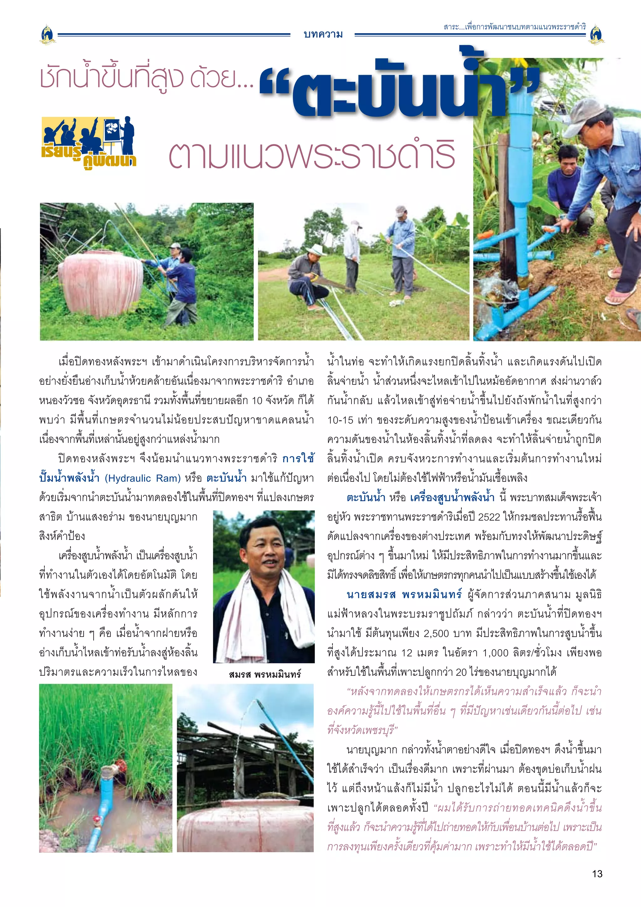 สาระ...เพื่อการพัฒนาชนบทตามแนวพระราชดำริ
                                                              บทความ




เรียนรู คูพัฒนา




      เมื่อปิดทองหลังพระฯ เข้ามาดำเนินโครงการบริหารจัดการน้ำ         น้ำในท่อ จะทำให้เกิดแรงยกปิดลิ้นทิ้งน้ำ และเกิดแรงดันไปเปิด

อย่างยั่งยืนอ่างเก็บน้ำห้วยคล้ายอันเนื่องมาจากพระราชดำริ อำเภอ       ลิ้นจ่ายน้ำ น้ำส่วนหนึ่งจะไหลเข้าไปในหม้ออัดอากาศ ส่งผ่านวาล์ว
หนองวัวซอ จังหวัดอุดรธานี รวมทั้งพื้นที่ขยายผลอีก 10 จังหวัด ก็ได้   กันน้ำกลับ แล้วไหลเข้าสู่ท่อจ่ายน้ำขึ้นไปยังถังพักน้ำในที่สูง กว่า

พบว่ า มี พื้ น ที่ เ กษตรจำนวนไม่ น้ อ ยประสบปั ญ หาขาดแคลนน้ ำ     10-15 เท่า ของระดับความสูงของน้ำป้อนเข้าเครื่อง ขณะเดียวกัน
เนืองจากพืนทีเ่ หล่านันอยู่สูงกว่าแหล่งน้ำมาก 
   ่         ้           ้                                           ความดันของน้ำในห้องลิ้นทิ้งน้ำที่ลดลง จะทำให้ลิ้นจ่ายน้ำถูกปิด
      ปิ ด ทองหลั ง พระฯ จึ ง น้ อ มนำแนวทางพระราชดำริ การใช้
       ลิ้ น ทิ้ ง น้ ำ เปิ ด ครบจั ง หวะการทำงานและเริ่ ม ต้ น การทำงานใหม่

ปั๊มน้ำพลังน้ำ (Hydraulic Ram) หรือ ตะบันน้ำ มาใช้แก้ปัญหา           ต่อเนื่องไป โดยไม่ต้องใช้ไฟฟ้าหรือน้ำมันเชื้อเพลิง 
ด้วยเริ่มจากนำตะบันน้ำมาทดลองใช้ในพื้นที่ปิดทองฯ ที่แปลงเกษตร               ตะบันน้ำ หรือ เครืองสูบน้ำพลังน้ำ นี้ พระบาทสมเด็จพระเจ้า
                                                                                                        ่
สาธิต บ้านแสงอร่าม ของนายบุญมาก                                      อยู่หัว พระราชทานพระราชดำริเมื่อปี 2522 ให้กรมชลประทานรื้อฟื้น
สิงห์คำป้อง 
                                                        ดัดแปลงจากเครื่องของต่างประเทศ พร้อมกับทรงให้พัฒนาประดิษฐ์
      เครืองสูบน้ำพลังน้ำ เป็นเครืองสูบน้ำ
           ่                       ่                                 อุปกรณ์ตาง ๆ ขึนมาใหม่ ให้มประสิทธิภาพในการทำงานมากขึนและ
                                                                                     ่       ้                ี                                     ้
ที่ทำงานในตัวเองได้โดยอัตโนมัติ โดย                                  มิได้ทรงจดลิขสิทธิ์ เพือให้เกษตรกรทุกคนนำไปเป็นแบบสร้างขึนใช้เองได้
                                                                                               ่                                              ้
ใช้ พ ลั ง งานจากน้ ำ เป็ น ตั ว ผลั ก ดั น ให้                             นายสมรส พรหมมิ น ทร์ ผู้ จั ด การส่ ว นภาคสนาม มู ล นิ ธิ

อุ ป กรณ์ ข องเครื่ อ งทำงาน มี ห ลั ก การ                           แม่ ฟ้ า หลวงในพระบรมราชู ป ถั ม ภ์ กล่ า วว่ า ตะบั น น้ ำ ที่ ปิ ด ทองฯ

ทำงานง่าย ๆ คือ เมื่อน้ำจากฝายหรือ                                   นำมาใช้ มีต้นทุนเพียง 2,500 บาท มีประสิทธิภาพในการสูบน้ำขึ้น

อ่างเก็บน้ำไหลเข้าท่อรับน้ำลงสู่ห้องลิ้น                             ที่สูงได้ประมาณ 12 เมตร ในอัตรา 1,000 ลิตร/ชั่วโมง เพียงพอ
ปริมาตรและความเร็วในการไหลของ                                        สำหรับใช้ในพื้นที่เพาะปลูกกว่า 20 ไร่ของนายบุญมากได้ 
                                                                            “หลังจากทดลองให้เกษตรกรได้เห็นความสำเร็จแล้ว ก็จะนำ
                                                                     องค์ความรู้นี้ไปใช้ในพื้นที่อื่น ๆ ที่มีปัญหาเช่นเดียวกันนี้ต่อไป เช่น

                                                                     ที่จังหวัดเพชรบุรี”
                                                                            นายบุญมาก กล่าวทังน้ำตาอย่างดีใจ เมือปิดทองฯ ดึงน้ำขึ้นมา
                                                                                                          ้                   ่
                                                                     ใช้ได้สำเร็จว่า เป็นเรื่องดีมาก เพราะที่ผ่านมา ต้องขุดบ่อเก็บน้ำฝน
                                                                     ไว้ แต่ ถึ ง หน้ า แล้ ง ก็ ไ ม่ มี น้ ำ ปลู ก อะไรไม่ ไ ด้ ตอนนี้ มี น้ ำ แล้ ว ก็ จ ะ

                                                                     เพาะปลู ก ได้ ต ลอดทั้ ง ปี “ผมได้ รั บ การถ่ า ยทอดเทคนิ ค ดึ ง น้ ำ ขึ้ น

                                                                     ทีสงแล้ว ก็จะนำความรูทได้ไปถ่ายทอดให้กบเพือนบ้านต่อไป เพราะเป็น
                                                                         ู่                        ้ ี่                  ั ่
                                                                     การลงทุนเพียงครั้งเดียวที่คุ้มค่ามาก เพราะทำให้มีน้ำใช้ได้ตลอดปี”
                                                                                                                                                        13
 