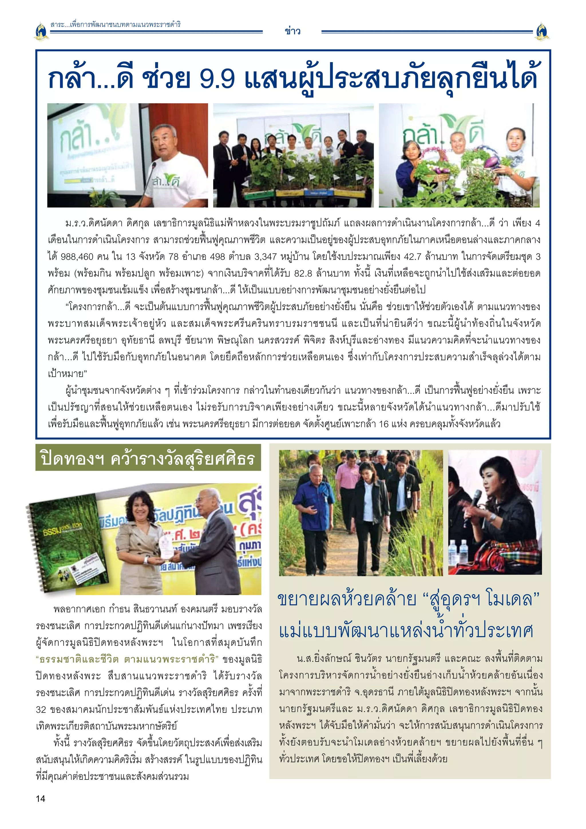 สาระ...เพื่อการพัฒนาชนบทตามแนวพระราชดำริ
                                                                         ข่าว


     กล้า...ดี ช่วย 9.9 แสนผูประสบภัยลุกยืนได้
                             ้


           ม.ร.ว.ดิศนัดดา ดิศกุล เลขาธิการมูลนิธิแม่ฟ้าหลวงในพระบรมราชูปถัมภ์ แถลงผลการดำเนินงานโครงการกล้า...ดี ว่า เพียง 4
     เดือนในการดำเนินโครงการ สามารถช่วยฟื้นฟูคุณภาพชีวิต และความเป็นอยู่ของผู้ประสบอุทกภัยในภาคเหนือตอนล่างและภาคกลาง
     ได้ 988,460 คน ใน 13 จังหวัด 78 อำเภอ 498 ตำบล 3,347 หมู่บ้าน โดยใช้งบประมาณเพียง 42.7 ล้านบาท ในการจัดเตรียมชุด 3
     พร้อม (พร้อมกิน พร้อมปลูก พร้อมเพาะ) จากเงินบริจาคที่ได้รับ 82.8 ล้านบาท ทั้งนี้ เงินที่เหลือจะถูกนำไปใช้ส่งเสริมและต่อยอด
     ศักยภาพของชุมชนเข้มแข็ง เพื่อสร้างชุมชนกล้า...ดี ให้เป็นแบบอย่างการพัฒนาชุมชนอย่างยั่งยืนต่อไป
           “โครงการกล้า...ดี จะเป็นต้นแบบการฟื้นฟูคุณภาพชีวิตผู้ประสบภัยอย่างยั่งยืน นั่นคือ ช่วยเขาให้ช่วยตัวเองได้ ตามแนวทางของ
     พระบาทสมเด็ จ พระเจ้ า อยู่ หั ว และสมเด็ จ พระศรี น คริ น ทราบรมราชชนนี และเป็ น ที่ น่ า ยิ น ดี ว่ า ขณะนี้ ผู้ น ำท้ อ งถิ่ น ในจั ง หวั ด
     พระนครศรีอยุธยา อุทัยธานี ลพบุรี ชัยนาท พิษณุโลก นครสวรรค์ พิจิตร สิงห์บุรีและอ่างทอง มีแนวความคิดที่จะนำแนวทางของ
     กล้า...ดี ไปใช้รับมือกับอุทกภัยในอนาคต โดยยึดถือหลักการช่วยเหลือตนเอง ซึ่งเท่ากับโครงการประสบความสำเร็จลุล่วงได้ตาม

     เป้าหมาย”
           ผู้นำชุมชนจากจังหวัดต่าง ๆ ที่เข้าร่วมโครงการ กล่าวในทำนองเดียวกันว่า แนวทางของกล้า...ดี เป็นการฟื้นฟูอย่างยั่งยืน เพราะ
     เป็นปรัชญาที่สอนให้ช่วยเหลือตนเอง ไม่รอรับการบริจาคเพียงอย่างเดียว ขณะนี้หลายจังหวัดได้นำแนวทางกล้า...ดีมาปรับใช้

     เพื่อรับมือและฟื้นฟูอุทกภัยแล้ว เช่น พระนครศรีอยุธยา มีการต่อยอด จัดตั้งศูนย์เพาะกล้า 16 แห่ง ครอบคลุมทั้งจังหวัดแล้ว 

 ปิดทองฯ คว้ารางวัลสุริยศศิธร




        พลอากาศเอก กำธน สินธวานนท์ องคมนตรี มอบรางวัล
                                                                        ขยายผลห้วยคล้าย “สู่อุดรฯ โมเดล” 
รองชนะเลิศ การประกวดปฏิทินดีเด่นแก่นางปัทมา เพชรเรียง
ผู้ จั ด การมู ล นิ ธิ ปิ ด ทองหลั ง พระฯ ในโอกาสที่ ส มุ ด บั น ทึ ก
                                                                        แม่แบบพัฒนาแหล่งน้ำทั่วประเทศ
“ธรรมชาติ แ ละชี วิ ต ตามแนวพระราชดำริ ” ของมูลนิธิ
                             น.ส.ยิ่งลักษณ์ ชินวัตร นายกรัฐมนตรี และคณะ ลงพื้นที่ติดตาม
ปิ ด ทองหลั ง พระ สื บ สานแนวพระราชดำริ ได้ รั บ รางวั ล
               โครงการบริ ห ารจั ด การน้ ำ อย่ า งยั่ ง ยื น อ่ า งเก็ บ น้ ำ ห้ ว ยคล้ า ยอั น เนื่ อ ง

รองชนะเลิศ การประกวดปฏิทินดีเด่น รางวัลสุริยศศิธร ครั้งที่              มาจากพระราชดำริ จ.อุดรธานี ภายใต้มูลนิธิปิดทองหลังพระฯ จากนั้น
32 ของสมาคมนักประชาสัมพันธ์แห่งประเทศไทย ประเภท                         นายกรัฐมนตรีและ ม.ร.ว.ดิศนัดดา ดิศกุล เลขาธิการมูลนิธิปิดทอง

เทิดพระเกียรติสถาบันพระมหากษัตริย์
                                     หลังพระฯ ได้จับมือให้คำมั่นว่า จะให้การสนับสนุนการดำเนินโครงการ
        ทั้งนี้ รางวัลสุริยศศิธร จัดขึ้นโดยวัตถุประสงค์เพือส่งเสริม
                                                          ่             ทั้ ง ยั ง ตอบรั บ จะนำโมเดลอ่ า งห้ ว ยคล้ า ยฯ ขยายผลไปยั ง พื้ น ที่ อื่ น ๆ

สนับสนุนให้เกิดความคิดริเริม สร้างสรรค์ ในรูปแบบของปฏิทิน
                                  ่                                     ทั่วประเทศ โดยขอให้ปิดทองฯ เป็นพี่เลี้ยงด้วย
ที่มีคุณค่าต่อประชาชนและสังคมส่วนรวม 
14
 