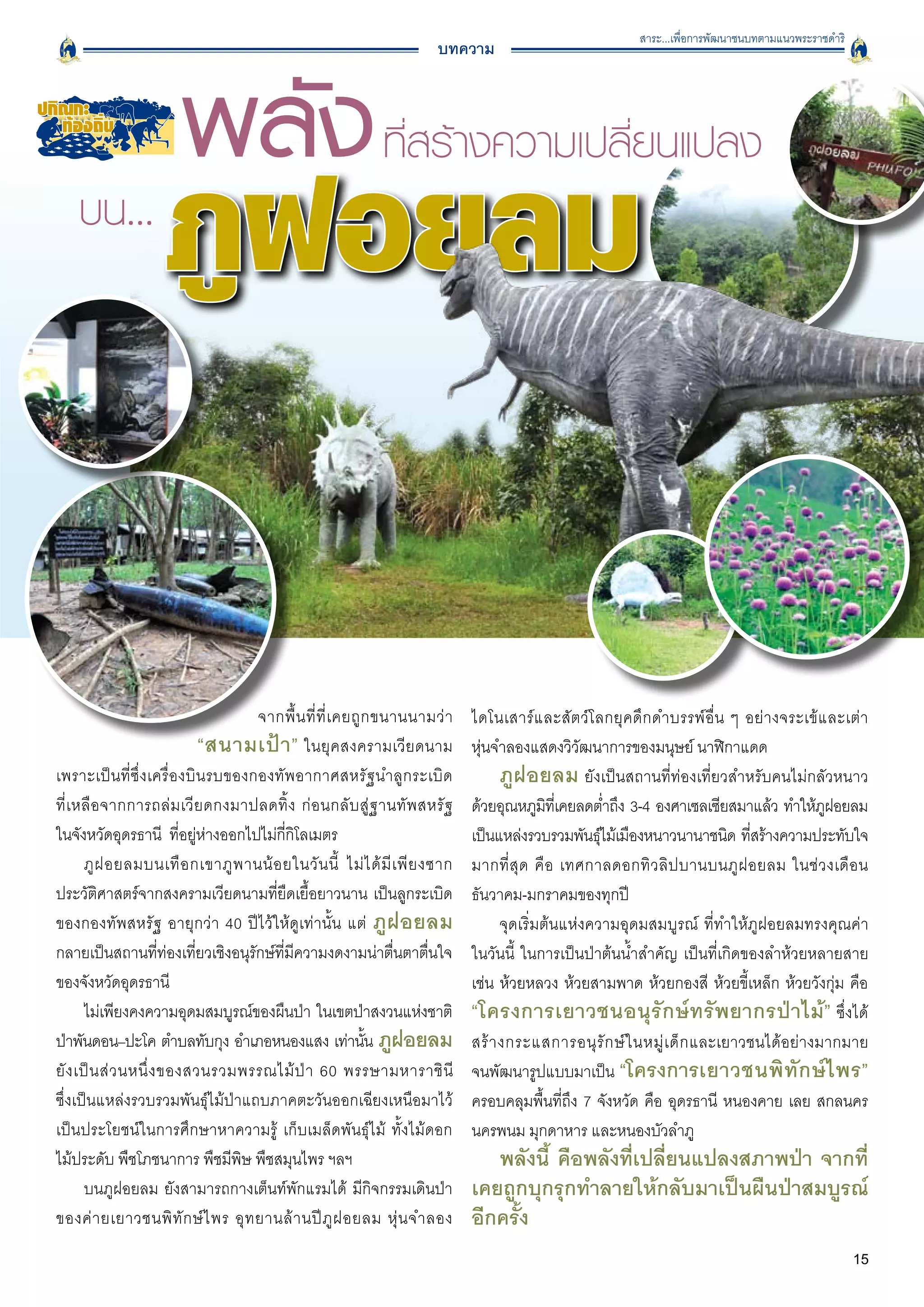 สาระ...เพื่อการพัฒนาชนบทตามแนวพระราชดำริ
                                                                        บทความ




                                    จากพื้ น ที่ ที่ เ คยถู ก ขนานนามว่ า      ไดโนเสาร์ แ ละสั ต ว์ โ ลกยุ ค ดึ ก ดำบรรพ์ อื่ น ๆ อย่ า งจระเข้ และเต่า

                             “สนามเป้ า ” ในยุคสงครามเวียดนาม                  หุ่นจำลองแสดงวิวัฒนาการของมนุษย์ นาฬิกาแดด 
เพราะเป็นที่ซึ่งเครื่องบินรบของกองทัพอากาศสหรัฐนำลูกระเบิด
                          ภูฝอยลม ยังเป็นสถานที่ท่องเที่ยวสำหรับคนไม่กลัวหนาว
ที่ เ หลื อ จากการถล่ ม เวี ย ดกงมาปลดทิ้ ง ก่ อ นกลั บ สู่ ฐ านทั พ สหรั ฐ
   ด้วยอุณหภูมทเี่ คยลดต่ำถึง 3-4 องศาเซลเซียสมาแล้ว ทำให้ภฝอยลม
                                                                                              ิ                                                   ู
ในจังหวัดอุดรธานี ที่อยู่ห่างออกไปไม่กี่กิโลเมตร		                         
   เป็นแหล่งรวบรวมพันธุไม้เมืองหนาวนานาชนิด ทีสร้างความประทับใจ
                                                                                                        ์                           ่
       ภู ฝ อยลมบนเทื อ กเขาภู พ านน้ อ ยในวั น นี้ ไม่ ไ ด้ มี เ พี ย งซาก    มากที่ สุ ด คื อ เทศกาลดอกทิ ว ลิ ป บานบนภู ฝ อยลม ในช่ ว งเดื อ น
ประวัติศาสตร์จากสงครามเวียดนามที่ยืดเยื้อยาวนาน เป็นลูกระเบิด                  ธันวาคม-มกราคมของทุกปี
ของกองทัพสหรัฐ อายุกว่า 40 ปีไว้ให้ดูเท่านั้น แต่ ภู ฝ อยลม                          จุดเริ่มต้นแห่งความอุดมสมบูรณ์ ที่ทำให้ภูฝอยลมทรงคุณค่า

กลายเป็นสถานที่ท่องเที่ยวเชิงอนุรักษ์ที่มีความงดงามน่าตื่นตาตื่นใจ             ในวันนี้ ในการเป็นป่าต้นน้ำสำคัญ เป็นที่เกิดของลำห้วยหลายสาย
ของจังหวัดอุดรธานี
                                                            เช่น ห้วยหลวง ห้วยสามพาด ห้วยกองสี ห้วยขี้เหล็ก ห้วยวังกุ่ม คือ
       ไม่เพียงคงความอุดมสมบูรณ์ของผืนป่า ในเขตป่าสงวนแห่งชาติ
                “โครงการเยาวชนอนุรักษ์ทรัพยากรป่าไม้” ซึ่งได้
ป่าพันดอน–ปะโค ตำบลทับกุง อำเภอหนองแสง เท่านัน ภูฝอยลม      ้                  สร้ า งกระแสการอนุ รั ก ษ์ ใ นหมู่ เ ด็ ก และเยาวชนได้อย่างมากมาย

ยั ง เป็ น ส่ ว นหนึ่ ง ของสวนรวมพรรณไม้ ป่ า 60 พรรษามหาราชิ น
ี              จนพัฒนารูปแบบมาเป็น “โครงการเยาวชนพิ ทั ก ษ์ ไ พร”
ซึ่งเป็นแหล่งรวบรวมพันธุ์ไม้ป่าแถบภาคตะวันออกเฉียงเหนือมาไว้
                  ครอบคลุมพื้นที่ถึง 7 จังหวัด คือ อุดรธานี หนองคาย เลย สกลนคร
เป็นประโยชน์ในการศึกษาหาความรู้ เก็บเมล็ดพันธุ์ไม้ ทั้งไม้ดอก
                 นครพนม มุกดาหาร และหนองบัวลำภู 
ไม้ประดับ พืชโภชนาการ พืชมีพิษ พืชสมุนไพร ฯลฯ 
                                   พลังนี้ คือพลังที่เปลี่ยนแปลงสภาพป่า จากที่
       บนภูฝอยลม ยังสามารถกางเต็นท์พักแรมได้ มีกิจกรรมเดินป่า                  เคยถูกบุกรุกทำลายให้กลับมาเป็นผืนป่าสมบูรณ์
ของค่ า ยเยาวชนพิ ทั ก ษ์ ไ พร อุ ท ยานล้ า นปี ภู ฝ อยลม หุ่ น จำลอง          อีกครั้ง 
                                                                                                                                                          15
 