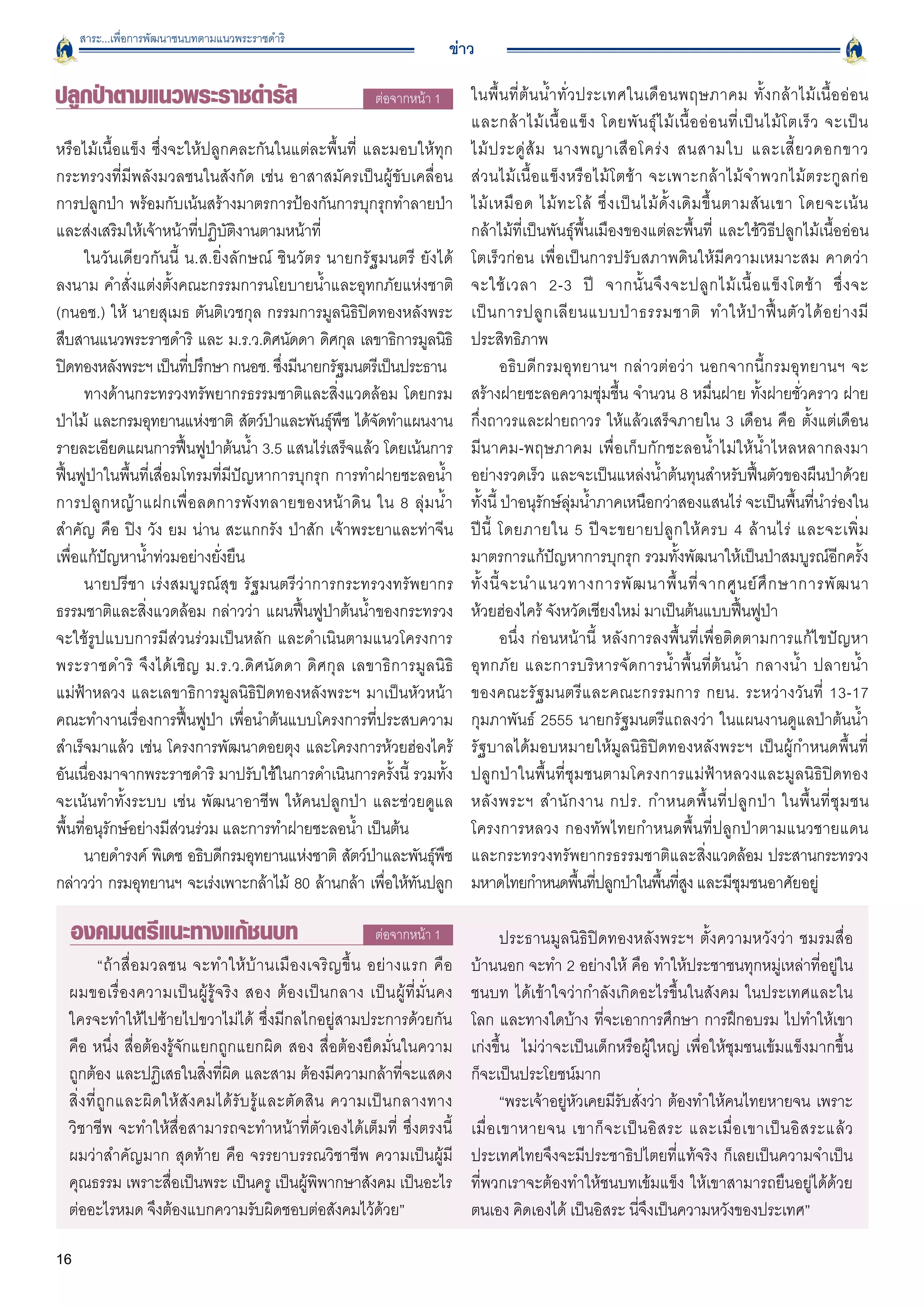 สาระ...เพื่อการพัฒนาชนบทตามแนวพระราชดำริ
                                                                                  ข่าว

ปลูกป่าตามแนวพระราชดำรัส                                          ต่อจากหน้า 1
       ในพื้ น ที่ ต้ น น้ ำ ทั่ ว ประเทศในเดื อ นพฤษภาคม ทั้ ง กล้ า ไม้ เ นื้ อ อ่ อ น

                                                                                      และกล้ า ไม้ เ นื้ อ แข็ ง โดยพั น ธุ์ ไ ม้ เ นื้ อ อ่ อ นที่ เ ป็ น ไม้ โ ตเร็ ว จะเป็ น

หรือไม้เนื้อแข็ง ซึ่งจะให้ปลูกคละกันในแต่ละพื้นที่ และมอบให้ทุก                       ไม้ ป ระดู่ ส้ ม นางพญาเสื อ โคร่ ง สนสามใบ และเสี้ ย วดอกขาว

กระทรวงที่มีพลังมวลชนในสังกัด เช่น อาสาสมัครเป็นผู้ขับเคลื่อน                         ส่ ว นไม้ เ นื้ อ แข็ ง หรื อ ไม้ โ ตช้ า จะเพาะกล้ า ไม้ จ ำพวกไม้ ต ระกู ล ก่ อ

การปลูกป่า พร้อมกับเน้นสร้างมาตรการป้องกันการบุกรุกทำลายป่า                           ไม้ เ หมื อ ด ไม้ ท ะโล้ ซึ่ ง เป็ น ไม้ ดั้ ง เดิ ม ขึ้ น ตามสั น เขา โดยจะเน้ น

และส่งเสริมให้เจ้าหน้าที่ปฏิบัติงานตามหน้าที่
                                        กล้าไม้ที่เป็นพันธุ์พื้นเมืองของแต่ละพื้นที่ และใช้วิธีปลูกไม้เนื้ออ่อน
      ในวันเดียวกันนี้ น.ส.ยิ่งลักษณ์ ชินวัตร นายกรัฐมนตรี ยังได้
                    โตเร็วก่อน เพื่อเป็นการปรับสภาพดินให้มีความเหมาะสม คาดว่า

ลงนาม คำสั่งแต่งตั้งคณะกรรมการนโยบายน้ำและอุทกภัยแห่งชาติ
                            จะใช้ เ วลา 2-3 ปี จากนั้ น จึ ง จะปลู ก ไม้ เ นื้ อ แข็ ง โตช้ า ซึ่ ง จะ

(กนอช.) ให้ นายสุเมธ ตันติเวชกุล กรรมการมูลนิธิปิดทองหลังพระ                          เป็ น การปลู ก เลี ย นแบบป่ า ธรรมชาติ ทำให้ ป่ า ฟื้ น ตั ว ได้ อ ย่ า งมี
สืบสานแนวพระราชดำริ และ ม.ร.ว.ดิศนัดดา ดิศกุล เลขาธิการมูลนิธิ                        ประสิทธิภาพ 
ปิดทองหลังพระฯ เป็นทีปรึกษา กนอช. ซึงมีนายกรัฐมนตรีเป็นประธาน
                         ่              ่                                                      อธิบดีกรมอุทยานฯ กล่าวต่อว่า นอกจากนี้กรมอุทยานฯ จะ
      ทางด้านกระทรวงทรัพยากรธรรมชาติและสิ่งแวดล้อม โดยกรม                             สร้างฝายชะลอความชุ่มชื้น จำนวน 8 หมื่นฝาย ทั้งฝายชั่วคราว ฝาย
ป่าไม้ และกรมอุทยานแห่งชาติ สัตว์ปาและพันธุพช ได้จดทำแผนงาน
                                      ่        ์ ื     ั                              กึ่งถาวรและฝายถาวร ให้แล้วเสร็จภายใน 3 เดือน คือ ตั้งแต่เดือน
รายละเอียดแผนการฟื้นฟูป่าต้นน้ำ 3.5 แสนไร่เสร็จแล้ว โดยเน้นการ                        มีนาคม-พฤษภาคม เพื่อเก็บกักชะลอน้ำไม่ให้น้ำไหลหลากลงมา
ฟื้นฟูป่าในพื้นที่เสื่อมโทรมที่มีปัญหาการบุกรุก การทำฝายชะลอน้ำ                       อย่างรวดเร็ว และจะเป็นแหล่งน้ำต้นทุนสำหรับฟื้นตัวของผืนป่าด้วย
การปลู ก หญ้ า แฝกเพื่ อ ลดการพั ง ทลายของหน้ า ดิ น ใน 8 ลุ่ ม น้ ำ                  ทั้งนี้ ป่าอนุรักษ์ลุ่มน้ำภาคเหนือกว่าสองแสนไร่ จะเป็นพื้นที่นำร่องใน
สำคัญ คือ ปิง วัง ยม น่าน สะแกกรัง ป่าสัก เจ้าพระยาและท่าจีน                          ปี นี้ โดยภายใน 5 ปี จ ะขยายปลู ก ให้ ค รบ 4 ล้ า นไร่ และจะเพิ่ ม
เพื่อแก้ปัญหาน้ำท่วมอย่างยั่งยืน
                                                     มาตรการแก้ปัญหาการบุกรุก รวมทั้งพัฒนาให้เป็นป่าสมบูรณ์อีกครั้ง
      นายปรีชา เร่งสมบูรณ์สุข รัฐมนตรีว่าการกระทรวงทรัพยากร
                          ทั้ ง นี้ จ ะนำแนวทางการพั ฒ นาพื้ น ที่ จ ากศู น ย์ ศึ ก ษาการพั ฒ นา

ธรรมชาติและสิ่งแวดล้อม กล่าวว่า แผนฟื้นฟูป่าต้นน้ำของกระทรวง                          ห้วยฮ่องไคร้ จังหวัดเชียงใหม่ มาเป็นต้นแบบฟื้นฟูป่า 
จะใช้รูปแบบการมีส่วนร่วมเป็นหลัก และดำเนินตามแนวโครงการ                                        อนึ่ง ก่อนหน้านี้ หลังการลงพื้นที่เพื่อติดตามการแก้ไขปัญหา
พระราชดำริ จึงได้เชิญ ม.ร.ว.ดิศนัดดา ดิศกุล เลขาธิการมูลนิธ
ิ                         อุทกภัย และการบริหารจัดการน้ำพื้นที่ต้นน้ำ กลางน้ำ ปลายน้ำ

แม่ฟ้าหลวง และเลขาธิการมูลนิธิปิดทองหลังพระฯ มาเป็นหัวหน้า                            ของคณะรั ฐ มนตรี แ ละคณะกรรมการ กยน. ระหว่ า งวั น ที่ 13-17
คณะทำงานเรื่องการฟื้นฟูป่า เพื่อนำต้นแบบโครงการที่ประสบความ                           กุมภาพันธ์ 2555 นายกรัฐมนตรีแถลงว่า ในแผนงานดูแลป่าต้นน้ำ
สำเร็จมาแล้ว เช่น โครงการพัฒนาดอยตุง และโครงการห้วยฮ่องไคร้                           รัฐบาลได้มอบหมายให้มูลนิธิปิดทองหลังพระฯ เป็นผู้กำหนดพื้นที่
อันเนื่องมาจากพระราชดำริ มาปรับใช้ในการดำเนินการครั้งนี้ รวมทั้ง                      ปลูกป่าในพื้นที่ชุมชนตามโครงการแม่ฟ้าหลวงและมูลนิธิปิดทอง
จะเน้นทำทั้งระบบ เช่น พัฒนาอาชีพ ให้คนปลูกป่า และช่วยดูแล                             หลั ง พระฯ สำนั ก งาน กปร. กำหนดพื้ น ที่ ป ลู ก ป่ า ในพื้ น ที่ ชุ ม ชน
พื้นที่อนุรักษ์อย่างมีส่วนร่วม และการทำฝายชะลอน้ำ เป็นต้น
                            โครงการหลวง กองทัพไทยกำหนดพื้นที่ปลูกป่าตามแนวชายแดน 
      นายดำรงค์ พิเดช อธิบดีกรมอุทยานแห่งชาติ สัตว์ปาและพันธุพช
                                                     ่          ์ ื                   และกระทรวงทรัพยากรธรรมชาติและสิงแวดล้อม ประสานกระทรวง่
กล่าวว่า กรมอุทยานฯ จะเร่งเพาะกล้าไม้ 80 ล้านกล้า เพือให้ทนปลูก
                                                         ่ ั                          มหาดไทยกำหนดพืนทีปลูกป่าในพืนทีสง และมีชุมชนอาศัยอยู่
                                                                                                                  ้ ่            ้ ู่

  องคมนตรีแนะทางแก้ชนบท                                           ต่อจากหน้า 1
               ประธานมูลนิธิปิดทองหลังพระฯ ตั้งความหวังว่า ชมรมสื่อ
            “ถ้ า สื่ อ มวลชน จะทำให้ บ้ า นเมื อ งเจริ ญ ขึ้ น อย่ า งแรก คื อ
      บ้านนอก จะทำ 2 อย่างให้ คือ ทำให้ประชาชนทุกหมู่เหล่าที่อยู่ใน
  ผมขอเรื่ อ งความเป็ น ผู้ รู้ จ ริ ง สอง ต้ อ งเป็ น กลาง เป็ น ผู้ ที่ มั่ น คง
   ชนบท ได้เข้าใจว่ากำลังเกิดอะไรขึ้นในสังคม ในประเทศและใน
  ใครจะทำให้ไปซ้ายไปขวาไม่ได้ ซึ่งมีกลไกอยู่สามประการด้วยกัน                          โลก และทางใดบ้าง ที่จะเอาการศึกษา การฝึกอบรม ไปทำให้เขา
  คือ หนึ่ง สื่อต้องรู้จักแยกถูกแยกผิด สอง สื่อต้องยึดมั่นในความ
                     เก่งขึ้น ไม่ว่าจะเป็นเด็กหรือผู้ใหญ่ เพื่อให้ชุมชนเข้มแข็งมากขึ้น

  ถูกต้อง และปฏิเสธในสิ่งที่ผิด และสาม ต้องมีความกล้าที่จะแสดง                        ก็จะเป็นประโยชน์มาก
  สิ่ ง ที่ ถู ก และผิ ด ให้ สั ง คมได้ รั บ รู้ แ ละตั ด สิ น ความเป็ น กลางทาง              “พระเจ้าอยู่หัวเคยมีรับสั่งว่า ต้องทำให้คนไทยหายจน เพราะ
  วิชาชีพ จะทำให้สื่อสามารถจะทำหน้าที่ตัวเองได้เต็มที่ ซึ่งตรงนี้
                    เมื่ อ เขาหายจน เขาก็ จ ะเป็ น อิ ส ระ และเมื่ อ เขาเป็ น อิ ส ระแล้ ว
  ผมว่าสำคัญมาก สุดท้าย คือ จรรยาบรรณวิชาชีพ ความเป็นผู้มี
                           ประเทศไทยจึงจะมีประชาธิปไตยที่แท้จริง ก็เลยเป็นความจำเป็น
  คุณธรรม เพราะสื่อเป็นพระ เป็นครู เป็นผู้พิพากษาสังคม เป็นอะไร                       ที่พวกเราจะต้องทำให้ชนบทเข้มแข็ง ให้เขาสามารถยืนอยู่ได้ด้วย
  ต่ออะไรหมด จึงต้องแบกความรับผิดชอบต่อสังคมไว้ด้วย”
                                 ตนเอง คิดเองได้ เป็นอิสระ นี่จึงเป็นความหวังของประเทศ” 

16
 