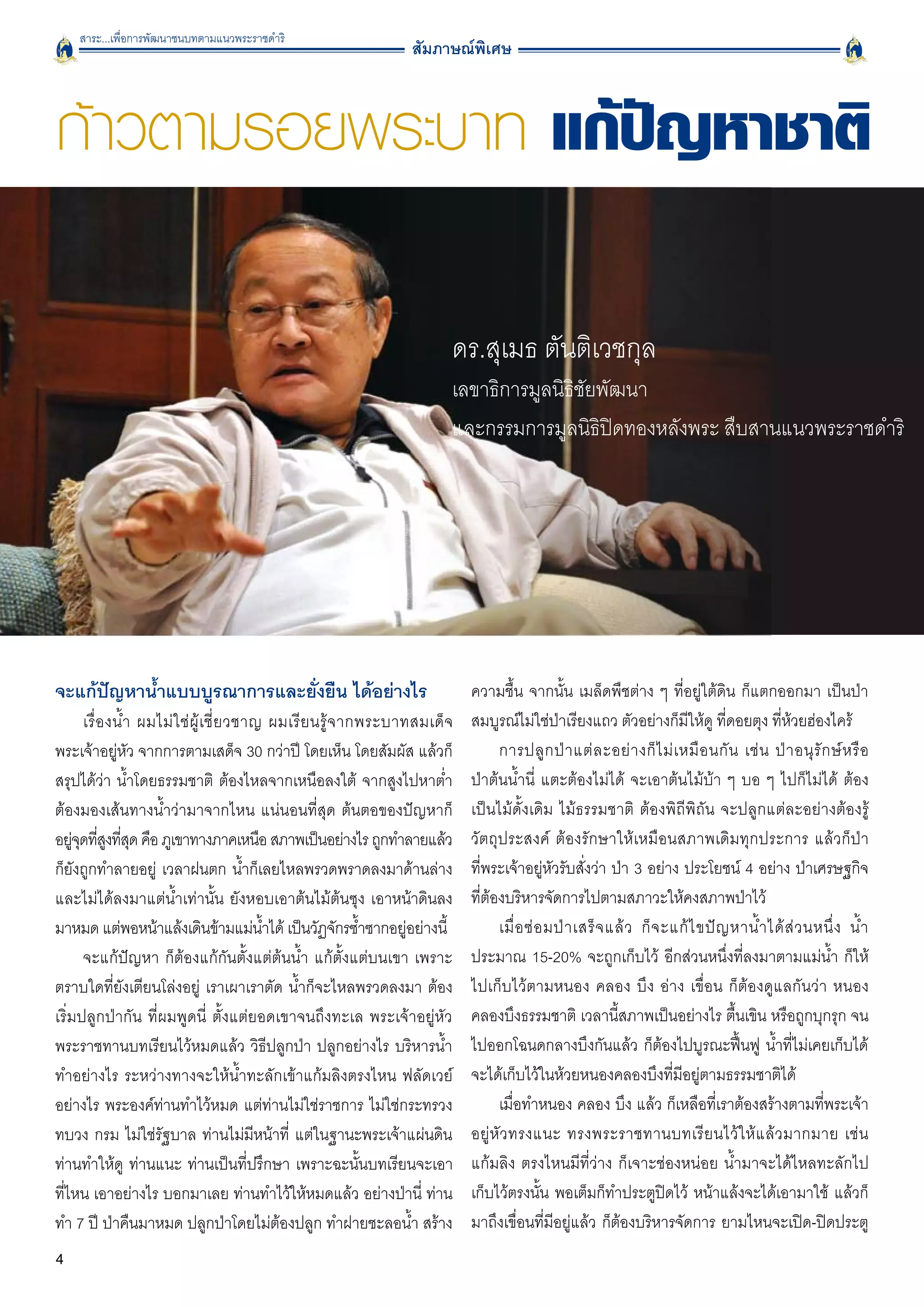 สาระ...เพื่อการพัฒนาชนบทตามแนวพระราชดำริ
                                                                      สัมภาษณ์พิเศษ



ก้าวตามรอยพระบาท แก้ปัญหาชาติ

                                                                             ดร.สุเมธ ตันติเวชกุล
                                                                             เลขาธิการมูลนิธิชัยพัฒนา
                                                                             และกรรมการมูลนิธิปิดทองหลังพระ สืบสานแนวพระราชดำริ




จะแก้ปัญหาน้ำแบบบูรณาการและยั่งยืน ได้อย่างไร 
                                  ความชื้น จากนั้น เมล็ดพืชต่าง ๆ ที่อยู่ใต้ดิน ก็แตกออกมา เป็นป่า
       เรื่ อ งน้ ำ ผมไม่ ใ ช่ ผู้ เ ชี่ ย วชาญ ผมเรี ย นรู้ จ ากพระบาทสมเด็ จ   สมบูรณ์ไม่ใช่ป่าเรียงแถว ตัวอย่างก็มีให้ดู ที่ดอยตุง ที่ห้วยฮ่องไคร้ 
พระเจ้าอยู่หัว จากการตามเสด็จ 30 กว่าปี โดยเห็น โดยสัมผัส แล้วก็                       การปลู ก ป่ า แต่ ล ะอย่ า งก็ ไ ม่ เ หมื อ นกั น เช่ น ป่ า อนุ รั ก ษ์ ห รื อ

สรุปได้ว่า น้ำโดยธรรมชาติ ต้องไหลจากเหนือลงใต้ จากสูงไปหาต่ำ                     ป่าต้นน้ำนี่ แตะต้องไม่ได้ จะเอาต้นไม้บ้า ๆ บอ ๆ ไปก็ไม่ได้ ต้อง

ต้องมองเส้นทางน้ำว่ามาจากไหน แน่นอนที่สุด ต้นตอของปัญหาก็                        เป็นไม้ดั้งเดิม ไม้ธรรมชาติ ต้องพิถีพิถัน จะปลูกแต่ละอย่างต้องรู้
อยูจดทีสงทีสด คือ ภูเขาทางภาคเหนือ สภาพเป็นอย่างไร ถูกทำลายแล้ว
     ุ่ ู่ ุ่                                                                    วัตถุประสงค์ ต้องรักษาให้เหมือนสภาพเดิมทุกประการ แล้วก็ป่า

ก็ยังถูกทำลายอยู่ เวลาฝนตก น้ำก็เลยไหลพรวดพราดลงมาด้านล่าง                       ที่พระเจ้าอยู่หัวรับสั่งว่า ป่า 3 อย่าง ประโยชน์ 4 อย่าง ป่าเศรษฐกิจ
และไม่ได้ลงมาแต่น้ำเท่านั้น ยังหอบเอาต้นไม้ต้นซุง เอาหน้าดินลง                   ที่ต้องบริหารจัดการไปตามสภาวะให้คงสภาพป่าไว้ 
มาหมด แต่พอหน้าแล้งเดินข้ามแม่นำได้ เป็นวัฏจักรซ้ำซากอยู่อย่างนี้
                                               ้                                       เมื่ อ ซ่ อ มป่ า เสร็ จ แล้ ว ก็ จ ะแก้ ไ ขปั ญ หาน้ ำ ได้ ส่ ว นหนึ่ ง น้ ำ
       จะแก้ปัญหา ก็ต้องแก้กันตั้งแต่ต้นน้ำ แก้ตั้งแต่บนเขา เพราะ                ประมาณ 15-20% จะถูกเก็บไว้ อีกส่วนหนึ่งที่ลงมาตามแม่น้ำ ก็ให้
ตราบใดที่ยังเตียนโล่งอยู่ เราเผาเราตัด น้ำก็จะไหลพรวดลงมา ต้อง                   ไปเก็บไว้ตามหนอง คลอง บึง อ่าง เขื่อน ก็ต้องดูแลกันว่า หนอง
เริ่มปลูกป่ากัน ที่ผมพูดนี่ ตั้งแต่ยอดเขาจนถึงทะเล พระเจ้าอยู่หัว                คลองบึงธรรมชาติ เวลานี้สภาพเป็นอย่างไร ตื้นเขิน หรือถูกบุกรุก จน
พระราชทานบทเรียนไว้หมดแล้ว วิธีปลูกป่า ปลูกอย่างไร บริหารน้ำ                     ไปออกโฉนดกลางบึงกันแล้ว ก็ต้องไปบูรณะฟื้นฟู น้ำที่ไม่เคยเก็บได้
ทำอย่างไร ระหว่างทางจะให้น้ำทะลักเข้าแก้มลิงตรงไหน ฟลัดเวย์                      จะได้เก็บไว้ในห้วยหนองคลองบึงที่มีอยู่ตามธรรมชาติได้ 
อย่างไร พระองค์ท่านทำไว้หมด แต่ท่านไม่ใช่ราชการ ไม่ใช่กระทรวง                          เมื่อทำหนอง คลอง บึง แล้ว ก็เหลือที่เราต้องสร้างตามที่พระเจ้า
ทบวง กรม ไม่ใช่รัฐบาล ท่านไม่มีหน้าที่ แต่ในฐานะพระเจ้าแผ่นดิน                   อยู่ หั ว ทรงแนะ ทรงพระราชทานบทเรี ย นไว้ ใ ห้ แ ล้ ว มากมาย เช่ น

ท่านทำให้ดู ท่านแนะ ท่านเป็นที่ปรึกษา เพราะฉะนั้นบทเรียนจะเอา                    แก้มลิง ตรงไหนมีที่ว่าง ก็เจาะช่องหน่อย น้ำมาจะได้ไหลทะลักไป
ที่ไหน เอาอย่างไร บอกมาเลย ท่านทำไว้ให้หมดแล้ว อย่างป่านี่ ท่าน                  เก็บไว้ตรงนั้น พอเต็มก็ทำประตูปิดไว้ หน้าแล้งจะได้เอามาใช้ แล้วก็
ทำ 7 ปี ป่าคืนมาหมด ปลูกป่าโดยไม่ต้องปลูก ทำฝายชะลอน้ำ สร้าง                     มาถึงเขื่อนที่มีอยู่แล้ว ก็ต้องบริหารจัดการ ยามไหนจะเปิด-ปิดประตู
4
 