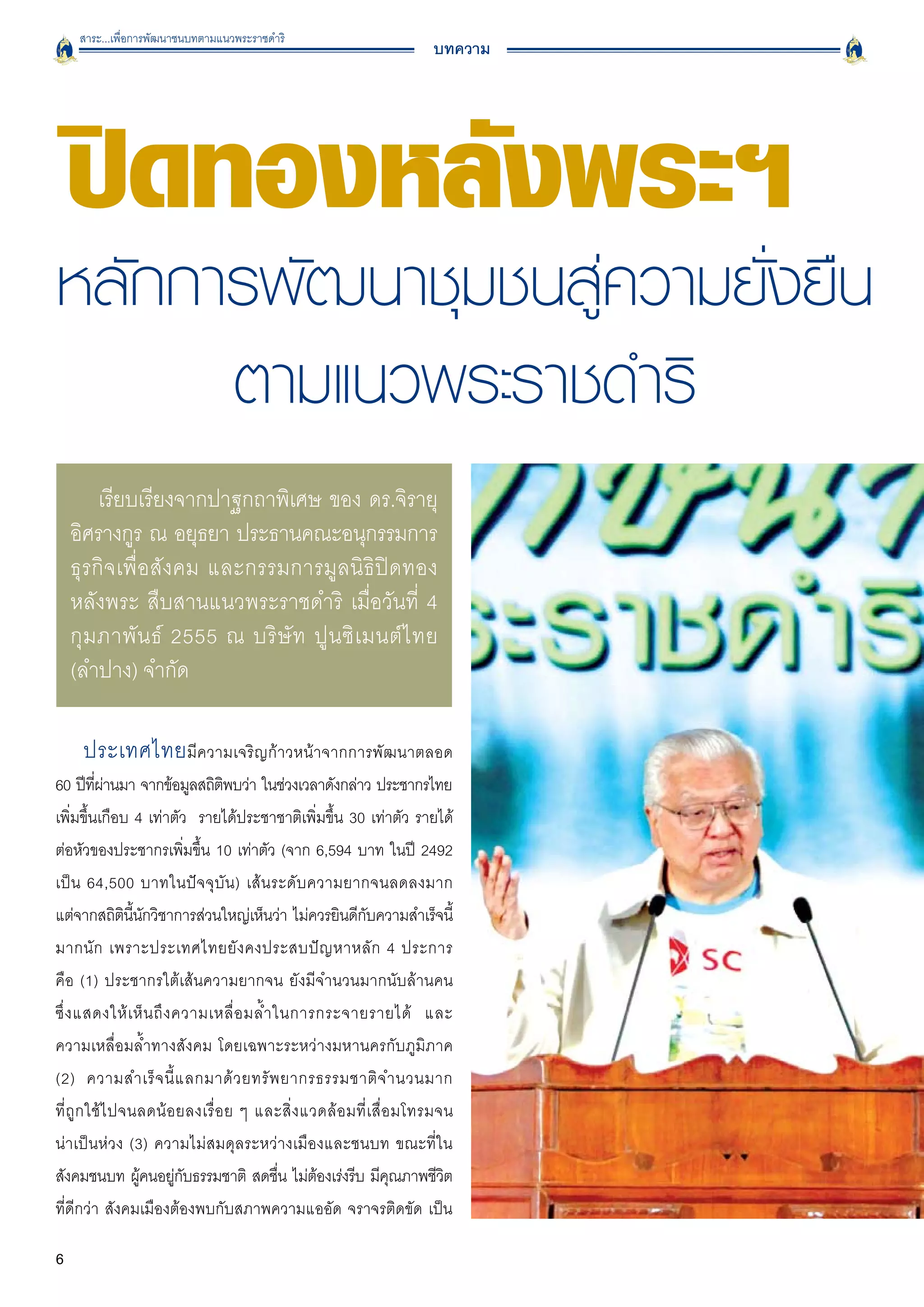 สาระ...เพื่อการพัฒนาชนบทตามแนวพระราชดำริ
                                                                        บทความ




    ปิดทองหลังพระฯ
หลักการพัฒนาชุมชนสู่ความยั่งยืน
      ตามแนวพระราชดำริ
         เรียบเรียงจากปาฐกถาพิเศษ ของ ดร.จิรายุ
    อิศรางกูร ณ อยุธยา ประธานคณะอนุกรรมการ
    ธุรกิจเพื่อสังคม และกรรมการมูลนิธิปิดทอง
    หลังพระ สืบสานแนวพระราชดำริ เมื่อวันที่ 4
    กุ ม ภาพั น ธ์ 2555 ณ บริ ษั ท ปู น ซิ เ มนต์ ไ ทย
    (ลำปาง) จำกัด

     ประเทศไทย มีความเจริญก้าวหน้าจากการพัฒนาตลอด

60 ปีทผานมา จากข้อมูลสถิตพบว่า ในช่วงเวลาดังกล่าว ประชากรไทย
          ี่ ่                    ิ
เพิ่มขึ้นเกือบ 4 เท่าตัว รายได้ประชาชาติเพิ่มขึ้น 30 เท่าตัว รายได้
ต่อหัวของประชากรเพิ่มขึ้น 10 เท่าตัว (จาก 6,594 บาท ในปี 2492
เป็ น 64,500 บาทในปั จ จุ บั น ) เส้ น ระดั บ ความยากจนลดลงมาก

แต่จากสถิตนนกวิชาการส่วนใหญ่เห็นว่า ไม่ควรยินดีกบความสำเร็จนี้
                 ิ ี้ ั                                      ั
มากนั ก เพราะประเทศไทยยั ง คงประสบปั ญ หาหลั ก 4 ประการ

คือ (1) ประชากรใต้เส้นความยากจน ยังมีจำนวนมากนับล้านคน

ซึ่ ง แสดงให้ เ ห็ น ถึ ง ความเหลื่ อ มล้ ำ ในการกระจายรายได้ และ

ความเหลื่อมล้ำทางสังคม โดยเฉพาะระหว่างมหานครกับภูมิภาค

(2) ความสำเร็ จ นี้ แ ลกมาด้ ว ยทรั พ ยากรธรรมชาติ จ ำนวนมาก

ที่ ถู ก ใช้ ไ ปจนลดน้ อ ยลงเรื่ อ ย ๆ และสิ่ ง แวดล้ อ มที่ เ สื่ อ มโทรมจน

น่าเป็นห่วง (3) ความไม่สมดุลระหว่างเมืองและชนบท ขณะที่ใน
สังคมชนบท ผูคนอยูกบธรรมชาติ สดชืน ไม่ตองเร่งรีบ มีคณภาพชีวต
                      ้   ่ั                 ่    ้                 ุ      ิ
ที่ดีกว่า สังคมเมืองต้องพบกับสภาพความแออัด จราจรติดขัด เป็น

6
 