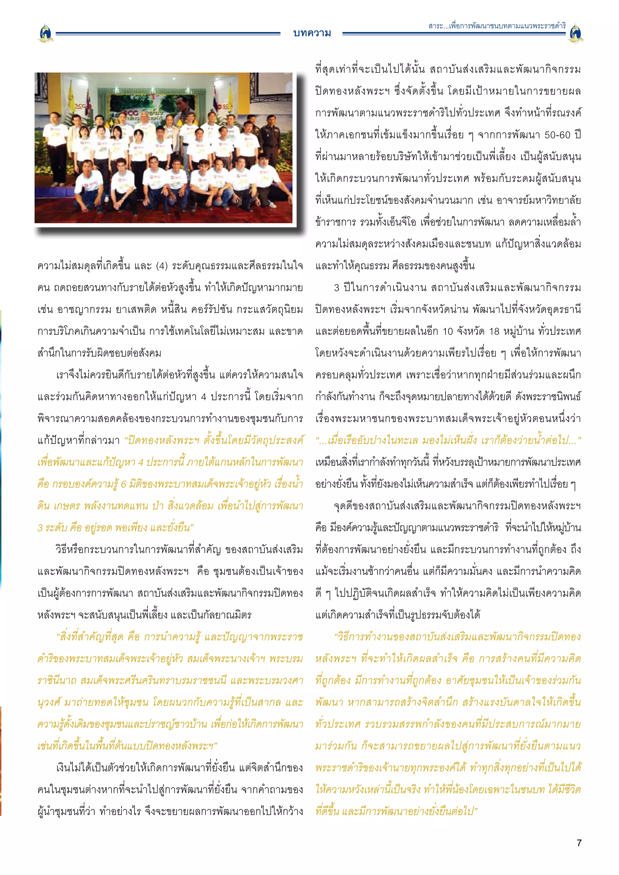 สาระ...เพื่อการพัฒนาชนบทตามแนวพระราชดำริ
                                                              บทความ

                                                                     ที่ สุ ด เท่ า ที่ จ ะเป็ น ไปได้ นั้ น สถาบั น ส่ ง เสริ ม และพั ฒ นากิ จ กรรม

                                                                     ปิ ด ทองหลั ง พระฯ ซึ่ ง จั ด ตั้ ง ขึ้ น โดยมี เ ป้ า หมายในการขยายผล

                                                                     การพัฒนาตามแนวพระราชดำริไปทั่วประเทศ จึงทำหน้าที่รณรงค์

                                                                     ให้ภาคเอกชนที่เข้มแข็งมากขึ้นเรื่อย ๆ จากการพัฒนา 50-60 ปี

                                                                     ที่ผ่านมาหลายร้อยบริษัทให้เข้ามาช่วยเป็นพี่เลี้ยง เป็นผู้สนับสนุน

                                                                     ให้เกิดกระบวนการพัฒ นาทั่วประเทศ พร้อมกับระดมผู้สนับสนุน

                                                                     ที่เห็นแก่ประโยชน์ของสังคมจำนวนมาก เช่น อาจารย์มหาวิทยาลัย
                                                                     ข้าราชการ รวมทั้งเอ็นจีโอ เพื่อช่วยในการพัฒนา ลดความเหลื่อมล้ำ
                                                                     ความไม่สมดุลระหว่างสังคมเมืองและชนบท แก้ปัญหาสิ่งแวดล้อม
ความไม่สมดุลที่เกิดขึ้น และ (4) ระดับคุณธรรมและศีลธรรมในใจ           และทำให้คุณธรรม ศีลธรรมของคนสูงขึ้น 
คน ถดถอยสวนทางกับรายได้ต่อหัวสูงขึ้น ทำให้เกิดปัญหามากมาย
                   3 ปี ใ นการดำเนิ น งาน สถาบั น ส่ ง เสริ ม และพั ฒ นากิ จ กรรม

เช่น อาชญากรรม ยาเสพติด หนี้สิน คอร์รัปชัน กระแสวัตถุนิยม
           ปิดทองหลังพระฯ เริ่มจากจังหวัดน่าน พัฒนาไปที่จังหวัดอุดรธานี
การบริโภคเกินความจำเป็น การใช้เทคโนโลยีไม่เหมาะสม และขาด             และต่อยอดพื้นที่ขยายผลในอีก 10 จังหวัด 18 หมู่บ้าน ทั่วประเทศ
สำนึกในการรับผิดชอบต่อสังคม
                                         โดยหวังจะดำเนินงานด้วยความเพียรไปเรื่อย ๆ เพื่อให้การพัฒนา
     เราจึงไม่ควรยินดีกับรายได้ต่อหัวที่สูงขึ้น แต่ควรให้ความสนใจ    ครอบคลุมทั่วประเทศ เพราะเชื่อว่าหากทุกฝ่ายมีส่วนร่วมและผนึก
และร่วมกันคิดหาทางออกให้แก่ปัญหา 4 ประการนี้ โดยเริ่มจาก             กำลังกันทำงาน ก็จะถึงจุดหมายปลายทางได้ดวยดี ดังพระราชนิพนธ์ ้
พิจารณาความสอดคล้องของกระบวนการทำงานของชุมชนกับการ                   เรื่ อ งพระมหาชนกของพระบาทสมเด็ จ พระเจ้ า อยู่ หั ว ตอนหนึ่ ง ว่ า
แก้ปัญหาที่กล่าวมา “ปิดทองหลังพระฯ ตั้งขึ้นโดยมีวัตถุประสงค์
        “...เมื่อเรืออับปางในทะเล มองไม่เห็นฝั่ง เราก็ต้องว่ายน้ำต่อไป...”
เพื่อพัฒนาและแก้ปัญหา 4 ประการนี้ ภายใต้แกนหลักในการพัฒนา            เหมือนสิงทีเ่ รากำลังทำทุกวันนี้ ทีหวังบรรลุเป้าหมายการพัฒนาประเทศ
                                                                                  ่                           ่
คือ กรอบองค์ความรู้ 6 มิติของพระบาทสมเด็จพระเจ้าอยู่หัว เรื่องน้ำ    อย่างยังยืน ทังทียงมองไม่เห็นความสำเร็จ แต่กตองเพียรทำไปเรือย ๆ
                                                                               ่          ้ ่ั                                  ็ ้            ่
ดิน เกษตร พลังงานทดแทน ป่า สิ่งแวดล้อม เพื่อนำไปสู่การพัฒนา                  จุดดีของสถาบันส่งเสริมและพัฒนากิจกรรมปิดทองหลังพระฯ
3 ระดับ คือ อยู่รอด พอเพียง และยั่งยืน” 
                            คือ มีองค์ความรูและปัญญาตามแนวพระราชดำริ ทีจะนำไปให้หมูบาน
                                                                                            ้                                       ่            ่ ้
     วิธีหรือกระบวนการในการพัฒนาที่สำคัญ ของสถาบันส่งเสริม           ที่ต้องการพัฒนาอย่างยั่งยืน และมีกระบวนการทำงานที่ถูกต้อง ถึง
และพัฒนากิจกรรมปิดทองหลังพระฯ คือ ชุมชนต้องเป็นเจ้าของ               แม้จะเริ่มงานช้ากว่าคนอื่น แต่ก็มีความมั่นคง และมีการนำความคิด
เป็นผู้ต้องการการพัฒนา สถาบันส่งเสริมและพัฒนากิจกรรมปิดทอง           ดี ๆ ไปปฏิบัติจนเกิดผลสำเร็จ ทำให้ความคิดไม่เป็นเพียงความคิด
หลังพระฯ จะสนับสนุนเป็นพี่เลี้ยง และเป็นกัลยาณมิตร 
                 แต่เกิดความสำเร็จที่เป็นรูปธรรมจับต้องได้ 
     “สิ่งที่สำคัญที่สุด คือ การนำความรู้ และปัญญาจากพระราช                  “วิธีการทำงานของสถาบันส่งเสริมและพัฒนากิจกรรมปิดทอง
ดำริของพระบาทสมเด็จพระเจ้าอยู่หัว สมเด็จพระนางเจ้าฯ พระบรม           หลั ง พระฯ ที่ จ ะทำให้ เ กิ ด ผลสำเร็ จ คื อ การสร้ า งคนที่ มี ค วามคิ ด

ราชินีนาถ สมเด็จพระศรีนครินทราบรมราชชนนี และพระบรมวงศา
              ที่ถูกต้อง มีการทำงานที่ถูกต้อง อาศัยชุมชนให้เป็นเจ้าของร่วมกัน
นุวงศ์ มาถ่ายทอดให้ชุมชน โดยผนวกกับความรู้ที่เป็นสากล และ
           พัฒนา หากสามารถสร้างจิตสำนึก สร้างแรงบันดาลใจให้เกิดขึ้น

ความรูดงเดิมของชุมชนและปราชญ์ชาวบ้าน เพือก่อให้เกิดการพัฒนา
        ้ ั้                                    ่                    ทั่วประเทศ รวบรวมสรรพกำลังของคนที่มีประสบการณ์มากมาย

เช่นที่เกิดขึ้นในพื้นที่ต้นแบบปิดทองหลังพระฯ” 
                      มาร่วมกัน ก็จะสามารถขยายผลไปสู่การพัฒนาที่ยั่งยืนตามแนว

     เงินไม่ได้เป็นตัวช่วยให้เกิดการพัฒนาที่ยั่งยืน แต่จิตสำนึกของ   พระราชดำริของเจ้านายทุกพระองค์ได้ ทำทุกสิ่งทุกอย่างที่เป็นไปได้
คนในชุมชนต่างหากที่จะนำไปสู่การพัฒนาที่ยั่งยืน จากคำถามของ           ให้ความหวังเหล่านี้เป็นจริง ทำให้พี่น้องโดยเฉพาะในชนบท ได้มีชีวิต
ผู้นำชุมชนที่ว่า ทำอย่างไร จึงจะขยายผลการพัฒนาออกไปให้กว้าง          ที่ดีขึ้น และมีการพัฒนาอย่างยั่งยืนต่อไป”

                                                                                                                                                  7
 