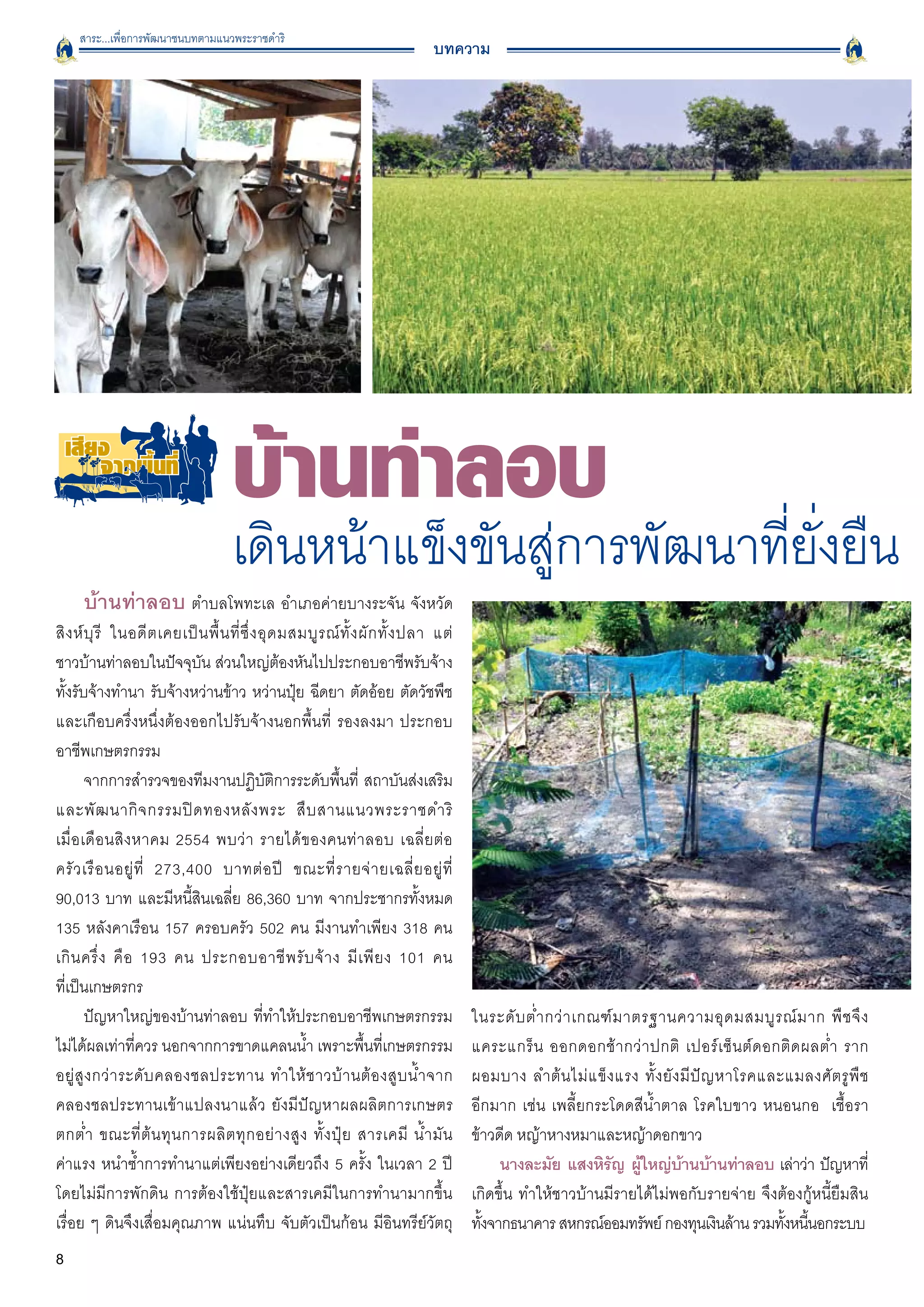 สาระ...เพื่อการพัฒนาชนบทตามแนวพระราชดำริ
                                                                                  บทความ




                                      เดินหน้าแข็งขันสู่การพัฒนาที่ยั่งยืน
      บ้านท่าลอบ ตำบลโพทะเล อำเภอค่ายบางระจัน จังหวัด
สิ ง ห์ บุ รี ในอดี ต เคยเป็ น พื้ น ที่ ซึ่ ง อุ ด มสมบู ร ณ์ ทั้ ง ผั ก ทั้ ง ปลา แต่

ชาวบ้านท่าลอบในปัจจุบัน ส่วนใหญ่ต้องหันไปประกอบอาชีพรับจ้าง
ทั้งรับจ้างทำนา รับจ้างหว่านข้าว หว่านปุ๋ย ฉีดยา ตัดอ้อย ตัดวัชพืช
และเกือบครึ่งหนึ่งต้องออกไปรับจ้างนอกพื้นที่ รองลงมา ประกอบ
อาชีพเกษตรกรรม 
        จากการสำรวจของทีมงานปฏิบัติการระดับพื้นที่ สถาบันส่งเสริม
และพั ฒ นากิ จ กรรมปิ ด ทองหลั ง พระ สื บ สานแนวพระราชดำริ

เมื่ อ เดื อ นสิ ง หาคม 2554 พบว่ า รายได้ ข องคนท่ า ลอบ เฉลี่ ย ต่ อ

ครั ว เรื อ นอยู่ ที่ 273,400 บาทต่ อ ปี ขณะที่ ร ายจ่ า ยเฉลี่ ย อยู่ ที่

90,013 บาท และมีหนี้สินเฉลี่ย 86,360 บาท จากประชากรทั้งหมด
135 หลังคาเรือน 157 ครอบครัว 502 คน มีงานทำเพียง 318 คน
เกิ น ครึ่ ง คื อ 193 คน ประกอบอาชี พ รั บ จ้ า ง มี เ พี ย ง 101 คน

ที่เป็นเกษตรกร
        ปัญหาใหญ่ของบ้านท่าลอบ ที่ทำให้ประกอบอาชีพเกษตรกรรม                                ในระดั บ ต่ ำ กว่ า เกณฑ์ ม าตรฐานความอุ ด มสมบู ร ณ์ ม าก พื ช จึ ง

ไม่ได้ผลเท่าที่ควร นอกจากการขาดแคลนน้ำ เพราะพื้นที่เกษตรกรรม                               แคระแกร็ น ออกดอกช้ า กว่ า ปกติ เปอร์ เ ซ็ น ต์ ด อกติ ด ผลต่ ำ ราก

อยู่ สู ง กว่ า ระดั บ คลองชลประทาน ทำให้ ช าวบ้ า นต้ อ งสู บ น้ ำ จาก
                   ผอมบาง ลำต้ น ไม่ แ ข็ ง แรง ทั้ ง ยั ง มี ปั ญ หาโรคและแมลงศั ต รู พื ช

คลองชลประทานเข้าแปลงนาแล้ว ยังมีปัญหาผลผลิตการเกษตร                                        อีกมาก เช่น เพลี้ยกระโดดสีน้ำตาล โรคใบขาว หนอนกอ เชื้อรา

ตกต่ ำ ขณะที่ ต้ น ทุ น การผลิ ต ทุ ก อย่ า งสู ง ทั้ ง ปุ๋ ย สารเคมี น้ ำ มั น            ข้าวดีด หญ้าหางหมาและหญ้าดอกขาว
ค่าแรง หนำซ้ำการทำนาแต่เพียงอย่างเดียวถึง 5 ครั้ง ในเวลา 2 ปี                                   นางละมัย แสงหิรญ ผูใหญ่บานบ้านท่าลอบ เล่าว่า ปัญหาที่
                                                                                                                   ั ้             ้
โดยไม่มีการพักดิน การต้องใช้ปุ๋ยและสารเคมีในการทำนามากขึ้น                                 เกิดขึ้น ทำให้ชาวบ้านมีรายได้ไม่พอกับรายจ่าย จึงต้องกู้หนี้ยืมสิน

เรื่อย ๆ ดินจึงเสื่อมคุณภาพ แน่นทึบ จับตัวเป็นก้อน มีอินทรีย์วัตถุ
                        ทังจากธนาคาร สหกรณ์ออมทรัพย์ กองทุนเงินล้าน รวมทังหนีนอกระบบ
                                                                                             ้                                                     ้ ้
8
 