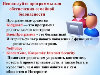 Используйте программы для
   обеспечения семейной
       безопасности
•   Программные средства
    Kidguard — это программа
    родительского контроля
•   БлокПрограмма - это бесплатный
    Интернет-фильтр нового поколения с функцией
       родительского контроля.
•   NetPolice
•   KinderGate, Kaspersky Internet Security
     Помогают родителям управлять контентом,
    который просматривают дети, а также быть в
    курсе того, чем они занимаются и с кем
    общаются в Интернете
 