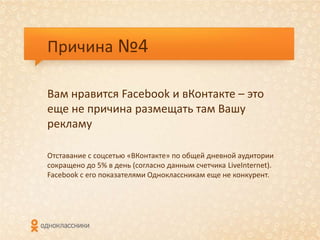 Причина №4

Вам нравится Facebook и вКонтакте – это
еще не причина размещать там Вашу
рекламу

Отставание с соцсетью «ВКонтакте» по общей дневной аудитории
сокращено до 5% в день (согласно данным счетчика LiveInternet).
Facebook с его показателями Одноклассникам еще не конкурент.
 