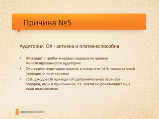 Причина №5

Аудитория ОК - активна и платежеспособна

•   ОК входят в тройку мировых лидеров по уровню
    монетизированности аудитории
•   ОК научили аудиторию платить в интернете 14 % пользователей
    проводят оплату картами
•   75% доходов ОК приходит от дополнительных сервисов -
    подарки, игры и приложения, т.е. платят не рекламодатели, а
    сами пользователи
 