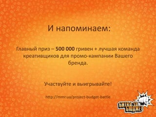 И напоминаем:

Главный приз – 500 000 гривен + лучшая команда
   креативщиков для промо-кампании Вашего
                    бренда.


          Участвуйте и выигрывайте!

          http://mmr.ua/project-budget-battle
 