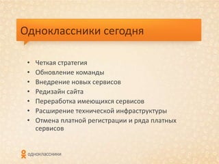 Одноклассники сегодня

 •   Четкая стратегия
 •   Обновление команды
 •   Внедрение новых сервисов
 •   Редизайн сайта
 •   Переработка имеющихся сервисов
 •   Расширение технической инфраструктуры
 •   Отмена платной регистрации и ряда платных
     сервисов
 