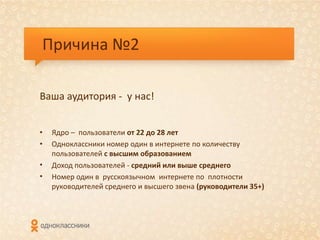 Причина №2

Ваша аудитория - у нас!


•   Ядро – пользователи от 22 до 28 лет
•   Одноклассники номер один в интернете по количеству
    пользователей с высшим образованием
•   Доход пользователей - средний или выше среднего
•   Номер один в русскоязычном интернете по плотности
    руководителей среднего и высшего звена (руководители 35+)
 