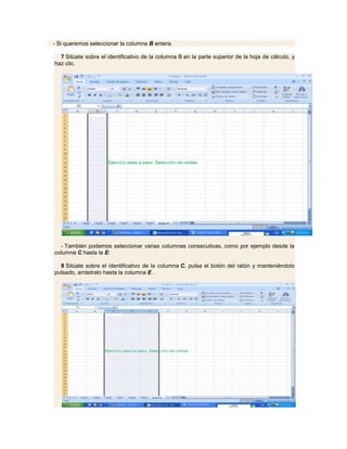 - Si queremos seleccionar la columna B entera.

  7 Sitúate sobre el identificativo de la columna B en la parte superior de la hoja de cálculo, y
haz clic.




  - También podemos seleccionar varias columnas consecutivas, como por ejemplo desde la
columna C hasta la E:

  8 Sitúate sobre el identificativo de la columna C, pulsa el botón del ratón y manteniéndolo
pulsado, arrástralo hasta la columna E .
 