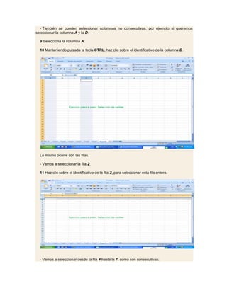 - También se pueden seleccionar columnas no consecutivas, por ejemplo si queremos
seleccionar la columna A y la D:

  9 Selecciona la columna A.

  10 Manteniendo pulsada la tecla CTRL, haz clic sobre el identificativo de la columna D.




  Lo mismo ocurre con las filas.

  - Vamos a seleccionar la fila 2:

  11 Haz clic sobre el identificativo de la fila 2, para seleccionar esta fila entera.




  - Vamos a seleccionar desde la fila 4 hasta la 7, como son consecutivas:
 