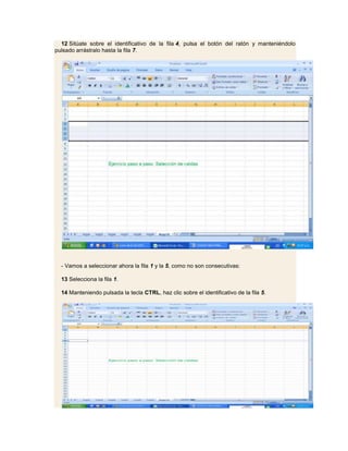 12 Sitúate sobre el identificativo de la fila 4, pulsa el botón del ratón y manteniéndolo
pulsado arrástralo hasta la fila 7.




  - Vamos a seleccionar ahora la fila 1 y la 5, como no son consecutivas:

  13 Selecciona la fila 1.

  14 Manteniendo pulsada la tecla CTRL, haz clic sobre el identificativo de la fila 5.
 