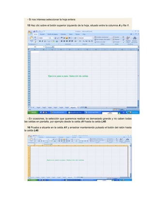 - Si nos interesa seleccionar la hoja entera:

  15 Haz clic sobre el botón superior izquierdo de la hoja, situado entre la columna A y fila 1.




   - En ocasiones, la selección que queremos realizar es demasiado grande y no caben todas
las celdas en pantalla, por ejemplo desde la celda A1 hasta la celda L40.

   16 Prueba a situarte en la celda A1 y arrastrar manteniendo pulsado el botón del ratón hasta
la celda L40.
 