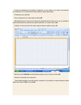Cuando se sobresale de la pantalla, la selección va muy rápida y a lo mejor nos perdemos
en la selección. Si no quieres tener este problema, sigue estos pasos:

  17 Selecciona la celda A1.

  Ahora ampliaremos el rango hasta la celda L40:

  18 Desplázate por la hoja con las barras de desplazamiento hasta que se vea en pantalla la
celda donde queremos que termine nuestra selección, en nuestro caso, L40.

  Cuidado, no hay que hacer clic sobre ninguna celda al realizar el paso 18.




  19 Pulsa la tecla MAYUSy manteniéndola pulsada, haz clic sobre la celda L40.

  Observa el resultado de la operación.

  - Este método también sirve para reducir la selección, por ejemplo si nuestra selección debía
haber sido hasta la K38 en vez deL40:
 