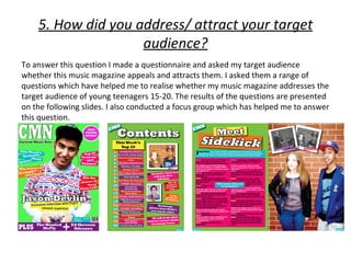 5. How did you address/ attract your target
                    audience?
To answer this question I made a questionnaire and asked my target audience
whether this music magazine appeals and attracts them. I asked them a range of
questions which have helped me to realise whether my music magazine addresses the
target audience of young teenagers 15-20. The results of the questions are presented
on the following slides. I also conducted a focus group which has helped me to answer
this question.
 