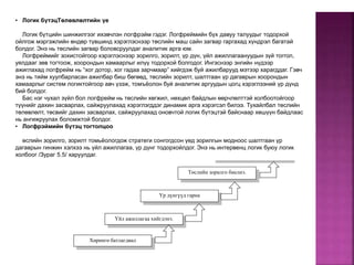 Үйл ажиллагаа хийгдэнэ.
Үр дүнгүүд гарна
Хөрөнгө батлагдвал
Ерөнхий зорилгод дэм болно.
Төслийн зорилго биелнэ.
• Логик бүтэцТөлөвлөлтийн үе
Логик бүтцийн шинжилгээг ихэвчлэн логфрэйм гэдэг. Логфреймийн бүх давуу талуудыг тодорхой
ойлгож мэргэжлийн өндөр түвшинд хэрэглэснээр төслийн маш сайн загвар гаргахад хүндрэл багатай
болдог. Энэ нь төслийн загвар боловсруулдаг аналитик арга юм.
Логфреймийг зохистойгоор хэрэглэснээр зорилго, зорилт, үр дүн, үйл ажиллагаануудын зүй тоггол,
уялдааг зөв тогтоож, хоорондын хамаарлыг илүү тодорхой болгодог. Ингэснээр энгийн нүдээр
ажиглахад логфрейм нь “хог дотор, хог гадаа зарчмаар” хийгдэж буй ажилбарууд мэтээр харагддаг. Гэвч
энэ нь тийм хуулбарласан ажилбар биш бөгөөд, төслийн зорилт, шалтгаан үр дагаврын хоорондын
хамаарлыг систем логиктойгоор авч үзэж, томъёолон буй аналитик аргуудын цогц хэрэглээний үр дүнд
бий болдог.
Бас нэг чухал зүйл бол логфрейм нь төслийн хөгжил, нөхцөл байдлын өөрчлөлттэй холбоотойгоор
түүнийг дахин засварлах, сайжруулахад хэрэглэгддэг динамик арга хэрэгсэл билээ. Тухайлбал төслийн
төлөвлөлт, төсвийг дахин засварлах, сайжруулахад оновчтой логик бүтэцтэй байснаар хөшүүн байдлаас
нь ангижруулах боломжтой болдог.
• Логфрэймийн бүтэц тогтолцоо
өслийн зорилго, зорилт томьёологдож стратеги сонгогдсон үед зорилгын модноос шалтгаан үр
дагаврын гинжин хэлхээ нь үйл ажиллагаа, үр дүнг тодорхойлдог. Энэ нь интервенц логик буюу логик
холбоог /Зураг 5.5/ харуулдаг.
 