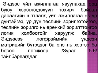 Эндээс үйл ажиллагаа явуулахад орц
буюу хэрэглэгдэхүүн тохирч байвал
дараагийн шатлалд үйл ажиллагаа нь үр
дүнтэйгээ, үр дүн төслийн зорилготойгоо,
төслийн зорилго нь ерөнхий зорилттойгоо
логик холбоотойг харуулж байна.
Эндээсээ логфрэймийн үндсэн
матрицийг бүтээдэг ба энэ нь хэвтээ ба
босоо логикоор /Зураг 5.6/
тайлбарлагддаг.
 