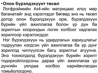 •Олон бүрэлдэхүүнт төсөл
Логфрэймийн 4х4-ийн матрицаас илүү мөр
баганатайг энд хэрэглэдэг бөгөөд энэ нь төсөл
дотор олон бүрэлдэхүүн орж, бүрэлдэхүүн
бүрийн үйл ажиллагаа болон үр дүн ба
зорилтын хоорондын логик холбоог хадгалах
зорилгоор хэрэглэгддэг.
Нэг бүрэлдэхүүн нь удирдлагын хариуцлагыг
тодруулан нэгдсэн үйл ажиллагаа ба үр дүнг
зорилгод чиглүүлсэн багц зорилтыг агуулна.
Энэ тохиолдолд бүрэлдэхүүн бүрийн зорилт
тодорхойлогдсоны дараа үйл ажиллагаа үр
дүнгийн уялдаа холбоо нарийвчлагдан
томьёологдоно.
 