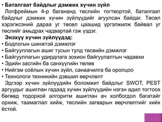 • Баталгаат байдлыг дэмжих хүчин зүйл
Логфреймын 4-р багананд төслийн тогтвортой, баталгаат
байдлыг дэмжих хүчин зүйлүүдийг агуулсан байдаг. Төсөл
хэрэгжсэний дараа уг төсөл цаашид үргэлжилж байвал уг
төслийг амьдрах чадвартай гэж үздэг.
Энэхүү хүчин зүйлүүдэд:
• Бодлогын шинжтэй дэмжлэг
• Байгууллагын ашиг тусын тулд төсвийн дэмжлэг
• Байгууллагын удирдлага зохион байгуулалтын чадавхи
• Эдийн засгийн ба санхүүгийн төлөв
• Нийгэм соёлын хүчин зүйл, санаачилга ба оролцоо
• Технологи техникийн дэвшил өөрчлөлт
Эдгээр хүчин зүйлүүдийн боломжит байдлыг SWОТ, РЕSТ
аргуудыг ашиглан гадаад хүчин зүйлүүдийн нэгэн адил тогтоох
бөгөөд тодорхой алгоритм ашиглан ач холбогдол багатайг
орхиж, таамаглал хийж, төслийн загварын өөрчлөлтийг хийх
ёстой.
 