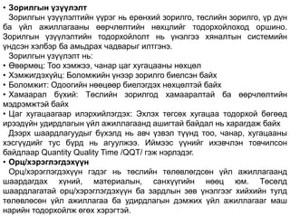 • Зорилгын үзүүлэлт
Зорилгын үзүүлэлтийн үүрэг нь ерөнхий зорилго, төслийн зорилго, үр дүн
ба үйл ажиллагааны өөрчлөлтийн нөхцлийг тодорхойлоход оршино.
Зорилгын үзүүлэлтийн тодорхойлолт нь үнэлгээ хяналтын системийн
үндсэн хэлбэр ба амьдрах чадварыг илтгэнэ.
Зорилгын үзүүлэлт нь:
• Өвөрмөц: Тоо хэмжээ, чанар цаг хугацааны нөхцөл
• Хэмжигдэхүйц: Боломжийн үнээр зорилго биелсэн байх
• Боломжит: Одоогийн нөөцөөр биелэгдэх нөхцөлтэй байх
• Хамаарал бүхий: Төслийн зорилгод хамааралтай ба өөрчлөлтийн
мэдрэмжтэй байх
• Цаг хугацаагаар илэрхийлэгдэх: Эхлэх төгсөх хугацаа тодорхой бөгөөд
ирээдүйн удирдлагын үйл ажиллагаанд ашигтай байдал нь харагдаж байх
Дээрх шаардлагуудыг бүхэлд нь авч үзвэл түүнд тоо, чанар, хугацааны
хэсгүүдийг тус бүрд нь агуулжээ. Иймээс үүнийг ихэвчлэн товчилсон
байдлаар Quantity Quality Time /QQT/ гэж нэрлэдэг.
• Орц/хэрэглэгдэхүүн
Орц/хэрэглэгдэхүүн гэдэг нь төслийн төлөвлөгдсөн үйл ажиллагаанд
шаардагдах хүний, материалын, санхүүгийн нөөц юм. Төсөлд
шаардлагатай орц/хэрэглэгдэхүүн ба зардлын зөв үнэлгээг хийхийн тулд
төлөвлөсөн үйл ажиллагаа ба удирдлагын дэмжих үйл ажиллагааг маш
нарийн тодорхойлж өгөх хэрэгтэй.
 