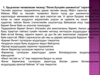 1. Урьдчилан төлөвлөсөн төсөлд “Логик бүтцийн шинжилгээ” хэрэглэх
Төслийн зорилгыг тодорхойлсны дараа төслийн явцад ЛБШ-г хэрэглэх нь элбэг.
Иймээс ЛБШ нь төслийн төлөвлөлт болон түүнд дүн шинжилгээ хийхэд
хэрэглэгддэг менежментийн гол арга хэрэгсэл юм. Уг аргын бусдаас ялгарах гол
ялгаа нь гэвэл асуудлын мэдээллийн үндсэн эх сурвалж нь санал асуулга,
судалгаа, тайлан болон статистикийн үзүүлэлтүүд байхаасаа илүү тодорхойлох
баримт бичиг байх нь олонтаа тохиолддог.
Тодорхойлох баримт бичигт (Нэгжийн үйл ажиллагааны баримт, Ажлын удирдамж
буюу Удиртгал тайлан) тухайн төслийн чиглэлд чиглэгдсэн асуудлуудыг оруулсан
байх ёстой бөгөөд, зорилго зорилт, үр дүн ба үйл ажиллагааг тодорхой тусгасан
байх хэрэгтэй. ЛБШ-г хэрэгжүүлэх үйл явц нь дараах зүйлүүдээс бүрдэнэ. Үүнд:
•Баримт бичигт тусгагдсан асуудлуудыг тэмдэглэх
•Асуудлын үндэс буюу асуудлын модыг байгуулна.
•Эдгээр асуудлуудаас зорилгоо тодорхойлно.
•Бичиг баримтад тусгагдсан зорилгыг тусгана.
•Баримтад тусгагдсан зорилгуудыг дахин боловсруулсан асуудлуудтайгаа
харьцуулах
•Ижил төстэйг нь “а*”-ээр тэмдэглэж бусдыг нь хасах
•Бичиг баримтанд тусгагдсан зорилтууд боловч дахин боловсруулсан
асуудлуудад ороогүй байгааг “а!”-ээр тэмдэглэх
 