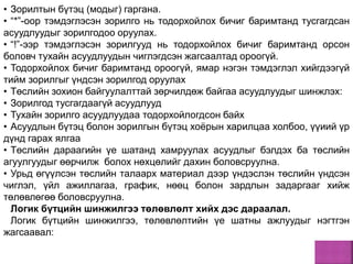 • Зорилтын бүтэц (модыг) гаргана.
• “*”-оор тэмдэглэсэн зорилго нь тодорхойлох бичиг баримтанд тусгагдсан
асуудлуудыг зорилгодоо оруулах.
• “!”-ээр тэмдэглэсэн зорилгууд нь тодорхойлох бичиг баримтанд орсон
боловч тухайн асуудлуудын чиглэгдсэн жагсаалтад ороогүй.
• Тодорхойлох бичиг баримтанд ороогүй, ямар нэгэн тэмдэглэл хийгдээгүй
тийм зорилгыг үндсэн зорилгод оруулах
• Төслийн зохион байгуулалттай зөрчилдөж байгаа асуудлуудыг шинжлэх:
• Зорилгод тусгагдаагүй асуудлууд
• Тухайн зорилго асуудлуудаа тодорхойлогдсон байх
• Асуудлын бүтэц болон зорилгын бүтэц хоёрын харилцаа холбоо, үүиий үр
дүнд гарах ялгаа
• Төслийн дараагийн үе шатанд хамруулах асуудлыг бэлдэх ба төслийн
агуулгуудыг өөрчилж болох нөхцөлийг дахин боловсруулна.
• Урьд өгүүлсэн төслийн талаарх материал дээр үндэслэн төслийн үндсэн
чиглэл, үйл ажиллагаа, график, нөөц болон зардлын задаргааг хийж
төлөвлөгөө боловсруулна.
Логик бүтцийн шинжилгээ төлөвлөлт хийх дэс дараалал.
Логик бүтцийн шинжилгээ, төлөвлөлтийн үе шатны ажлуудыг нэгтгэн
жагсаавал:
 