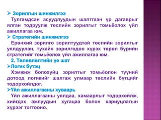 Тулгамдсан асуудлуудын шалтгаан үр дагаврыг
ялган тодруулж төслийн зорилгыг томьёолох үйл
ажиллагаа юм.
Ерөнхий зорилго зорилтуудтай төслийн зорилгыг
уялдуулан, тухайн зорилгодоо хүрэх төрөл бүрийн
стратегийг томьёолох үйл ажиллагаа юм.
Хэмжиж болохуйц зорилтыг томьёолон түүний
дотоод логикийг шалгаж улмаар төслийн бүтцийг
тодорхойлдог.
Үйл ажиллагааны уялдаа, хамаарлыг тодорхойлж,
хийгдэх ажлуудын хугацаа болон хариуцлагын
хүрээг тогтооно.
 