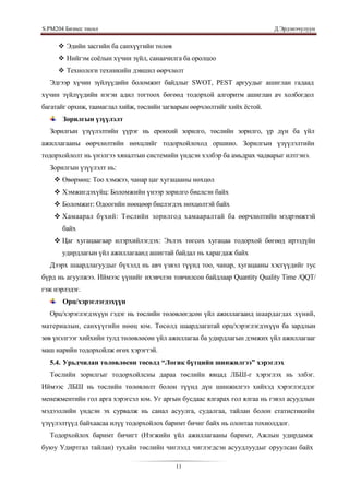 S.PМ204 Бизнес төсөл                                                       Д.Эрдэнэчулуун


      Эдийн засгийн ба санхүүгийн төлөв
      Нийгэм соѐлын хүчин зүйл, санаачилга ба оролцоо
      Технологи техникийн дэвшил өөрчлөлт
  Эдгээр хүчин зүйлүүдийн боломжит байдлыг SWОТ, РЕSТ аргуудыг ашиглан гадаад
хүчин зүйлүүдийн нэгэн адил тогтоох бөгөөд тодорхой алгоритм ашиглан ач холбогдол
багатайг орхиж, таамаглал хийж, төслийн загварын өөрчлөлтийг хийх ѐстой.
       Зорилгын үзүүлэлт
  Зорилгын үзүүлэлтийн үүрэг нь ерөнхий зорилго, төслийн зорилго, үр дүн ба үйл
ажиллагааны өөрчлөлтийн нөхцлийг тодорхойлоход оршино. Зорилгын үзүүлэлтийн
тодорхойлолт нь үнэлгээ хяналтын системийн үндсэн хэлбэр ба амьдрах чадварыг илтгэнэ.
  Зорилгын үзүүлэлт нь:
     Өвөрмөц: Тоо хэмжээ, чанар цаг хугацааны нөхцөл
     Хэмжигдэхүйц: Боломжийн үнээр зорилго биелсэн байх
     Боломжит: Одоогийн нөөцөөр биелэгдэх нөхцөлтэй байх
     Хамаарал бүхий: Төслийн зорилгод хамааралтай ба өөрчлөлтийн мэдрэмжтэй
       байх
     Цаг хугацаагаар илэрхийлэгдэх: Эхлэх төгсөх хугацаа тодорхой бөгөөд ирээдүйн
       удирдлагын үйл ажиллагаанд ашигтай байдал нь харагдаж байх
  Дээрх шаардлагуудыг бүхэлд нь авч үзвэл түүнд тоо, чанар, хугацааны хэсгүүдийг тус
бүрд нь агуулжээ. Иймээс үүнийг ихэвчлэн товчилсон байдлаар Quantity Quality Time /QQT/
гэж нэрлэдэг.
       Орц/хэрэглэгдэхүүн
  Орц/хэрэглэгдэхүүн гэдэг нь төслийн төлөвлөгдсөн үйл ажиллагаанд шаардагдах хүний,
материалын, санхүүгийн нөөц юм. Төсөлд шаардлагатай орц/хэрэглэгдэхүүн ба зардлын
зөв үнэлгээг хийхийн тулд төлөвлөсөн үйл ажиллагаа ба удирдлагын дэмжих үйл ажиллагааг
маш нарийн тодорхойлж өгөх хэрэгтэй.
  5.4. Урьдчилан төлөвлөсөн төсөлд “Логик бүтцийн шинжилгээ” хэрэглэх
  Төслийн зорилгыг тодорхойлсны дараа төслийн явцад ЛБШ-г хэрэглэх нь элбэг.
Иймээс ЛБШ нь төслийн төлөвлөлт болон түүнд дүн шинжилгээ хийхэд хэрэглэгддэг
менежментийн гол арга хэрэгсэл юм. Уг аргын бусдаас ялгарах гол ялгаа нь гэвэл асуудлын
мэдээллийн үндсэн эх сурвалж нь санал асуулга, судалгаа, тайлан болон статистикийн
үзүүлэлтүүд байхаасаа илүү тодорхойлох баримт бичиг байх нь олонтаа тохиолддог.
  Тодорхойлох баримт бичигт (Нэгжийн үйл ажиллагааны баримт, Ажлын удирдамж
буюу Удиртгал тайлан) тухайн төслийн чиглэлд чиглэгдсэн асуудлуудыг оруулсан байх

                                           11
 