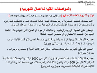 ‫مادة تشريعات وعقود‬
                                                                            ‫محاضرة 5‬

               ‫)المواصفات الفنية للعمال الكهربية(‬
    ‫أو ً : الشروط العامة للعمال: )تصاغ في جزء الشتراطات من كراسة الشروط والمواصفات(‬
                                                                               ‫ل‬
‫•المواصفات القياسية المصرية ، ومواصفات الهيئة العامة لبحوث البناء والتخطيط العمراني،‬
      ‫والمواصفات الواردة بقائمة السكان للعمال الكهربية جزء ل يتجزأ من هذه الشروط‬
 ‫•يحظر علي المقاول توريد وتركيب أي خامات او مواد او اجهزة الي الموقع قبل اعتماد‬
                                  ‫العينة من المكتب الستشاري او مهندس الجهة المالكة‬
   ‫•جميع اللوحات الكهربية الواردة بالمقايسة تكون صناعة احدي الشركات التية )اراب‬
                                 ‫شريدر، او ايجماك او لوجراند او ميرلن جيران(‬
   ‫•جميع القواطع الكهربية باللوحات صناعة احدي الشركات التية ) سيمنس، لوجراند ،‬
                                                                 ‫ميرلن جيران(‬
‫•جميع الكابلت النحاسية ذات فصيلة عزل ل تقل عن 0001 فولت والموصلت النحاسية‬
  ‫للدوائر ل تقل عن 006 فولت وتكون الكابلت والموصلت من صناعة احدي الشركات‬
                             ‫التية )شركة الكابلت المصرية- حجازي- السويدي(‬
 
