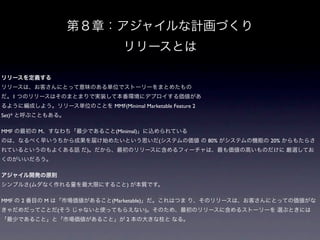 第８章：アジャイルな計画づくり
                                 リリースとは

リリースを定義する
リリースは、お客さんにとって意味のある単位でストーリーをまとめたもの
だ。1 つのリリースはそのまとまりで実装して本番環境にデプロイする価値があ
るように編成しよう。リリース単位のことを MMF(Minimal Marketable Feature 2
Set)* と呼ぶこともある。

MMF の最初の M、すなわち「最少であること(Minimal)」に込められている
のは、なるべく早いうちから成果を届け始めたいという思いだ(システムの価値 の 80% がシステムの機能の 20% からもたらさ
れているというのもよくある話 だ)。だから、最初のリリースに含めるフィーチャは、最も価値の高いものだけに 厳選してお
くのがいいだろう。

アジャイル開発の原則
シンプルさ(ムダなく作れる量を最大限にすること) が本質です。

MMF の 2 番目の M は「市場価値があること(Marketable)」だ。これはつま り、そのリリースは、お客さんにとっての価値がな
きゃだめだってことだ(そう じゃないと使ってもらえない)。そのため、最初のリリースに含めるストーリーを 選ぶときには
「最少であること」と「市場価値があること」が 2 本の大きな柱と なる。
 