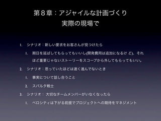 第８章：アジャイルな計画づくり
                   実際の現場で


1.    シナリオ：新しい要求をお客さんが見つけたら

     1.   期日を延ばしてもらってもいいし(開発費用は追加になるけ ど)、それ

          ほど重要じゃないストーリーをスコープから外してもらってもいい。

2.    シナリオ：思っていたほどは速く進んでないとき

     1.   事実について話し合うこと

     2.   スパルタ戦士

3.    シナリオ： 大切なチームメンバーがいなくなったら

     1.   ベロシティは下がる前提でプロジェクトへの期待をマネジメント
 