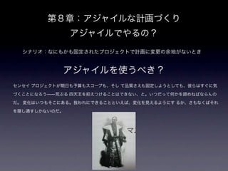 第８章：アジャイルな計画づくり
               アジャイルでやるの？
  シナリオ：なにもかも固定されたプロジェクトで計画に変更の余地がないとき


            アジャイルを使うべき？
センセイ プロジェクトが期日も予算もスコープも、そし て品質さえも固定しようとしても、彼らはすぐに気

づくことになろう――荒ぶる 四天王を抑えつけることはできない、と。いつだって何かを諦めねばならんの

だ。 変化はいつもそこにある。我われにできることといえば、変化を見えるようにす るか、さもなくばそれ

を隠し通すしかないのだ。
 