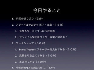 今日やること
1. 前回の振り返り（３分）

2. アジャイルサムライ 第７・８章（１５分）

 1. 見積もりー当てずっぽうの奥義

 2. アジャイルな計画づくりー現実と向きあう

3. ワークショップ（３０分）

 1. Pivotal Trackerにストーリーを入れてみる（１０分）

 2. 見積もりを立ててみる（１０分）

 3. まとめてみる（１０分）

4. 今回のKPTと次回について（５分）
 