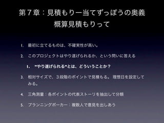 第７章：見積もりー当てずっぽうの奥義
               概算見積もりって

1.   最初に立てるものは、不確実性が高い。

2.   このプロジェクトはやり遂げられるか、という問いに答える

     1.   ”やり遂げられる”とは、どういうことか？

3.   相対サイズで、３段階のポイントで見積もる。 理想日を設定して
     みる。

4.   三角測量：各ポイントの代表ストーリを抽出して分類

5.   プランニングポーカー：複数人で意見を出しあう
 