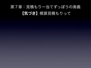第７章：見積もりー当てずっぽうの奥義
          【気づき】概算見積もりって
1.    やり遂げられるかどうか

     1.   現実的かどうか

2.    理想日という流派もある、っていう話し。やってみて理想日流派をやってみてもい
      いかも。

3.    日っていっちゃうと、勘違いやズレが起きる。なら、元からポイントという意味の
      ない単位にしてしまうほうがよい、という話しか。

4.    今後、CS社ではポイントで見積もります。

5.    三角測量とプランニングポーカーは並列で行えるよね

6.    プランニングポーカーは非エンジニアを入れてよいよね。

     1.   定例とかでやってもいいかも。代表的なものや迷ったものをみんなでやってみ
          る会を持たせる。ポイントに関する相談会・読み合わせをやろう。
 