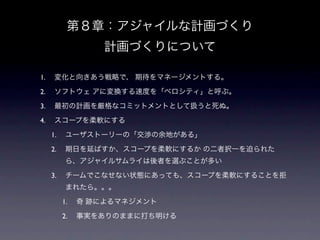 第８章：アジャイルな計画づくり
                   計画づくりについて

1.    変化と向きあう戦略で、 期待をマネージメントする。

2.    ソフトウェ アに変換する速度を「ベロシティ」と呼ぶ。

3.    最初の計画を厳格なコミットメントとして扱うと死ぬ。

4.    スコープを柔軟にする

     1.    ユーザストーリーの「交渉の余地がある」

     2.    期日を延ばすか、スコープを柔軟にするか の二者択一を迫られた
           ら、アジャイルサムライは後者を選ぶことが多い

     3.    チームでこなせない状態にあっても、スコープを柔軟にすることを拒
           まれたら。。。

          1.   奇 跡によるマネジメント

          2.   事実をありのままに打ち明ける
 