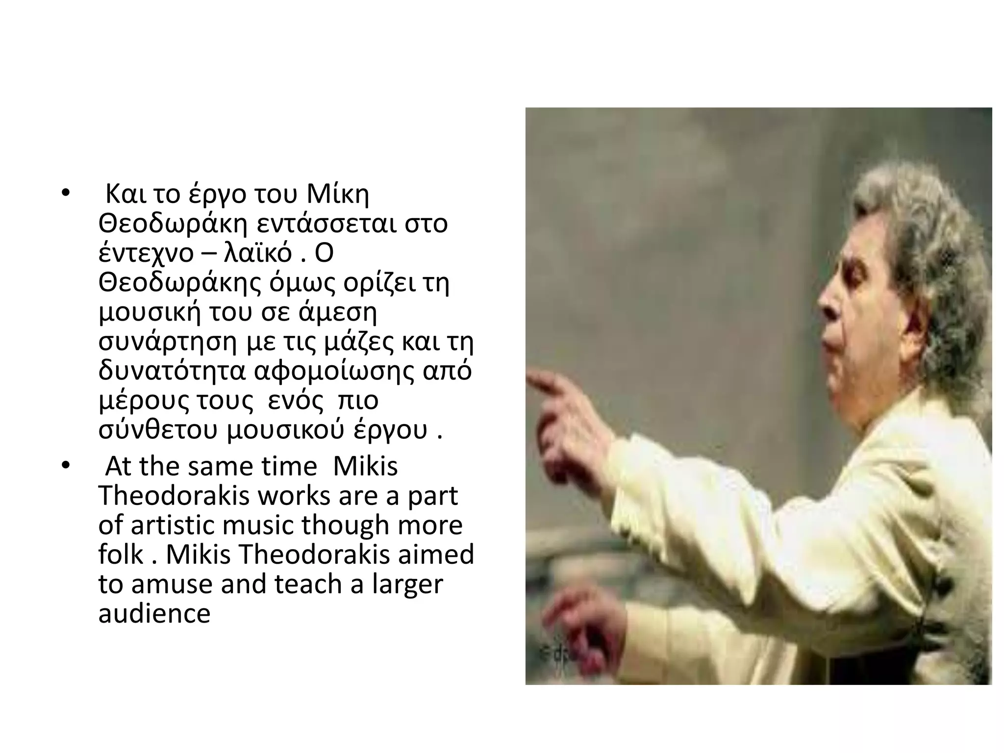 •  Και το ζργο του Μίκθ
  Θεοδωράκθ εντάςςεται ςτο
  ζντεχνο – λαϊκό . Ο
  Θεοδωράκθσ όμωσ ορίηει τθ
  μουςικι του ςε άμεςθ
  ςυνάρτθςθ με τισ μάηεσ και τθ
  δυνατότθτα αφομοίωςθσ από
  μζρουσ τουσ ενόσ πιο
  ςφνκετου μουςικοφ ζργου .
• At the same time Mikis
  Theodorakis works are a part
  of artistic music though more
  folk . Mikis Theodorakis aimed
  to amuse and teach a larger
  audience
 