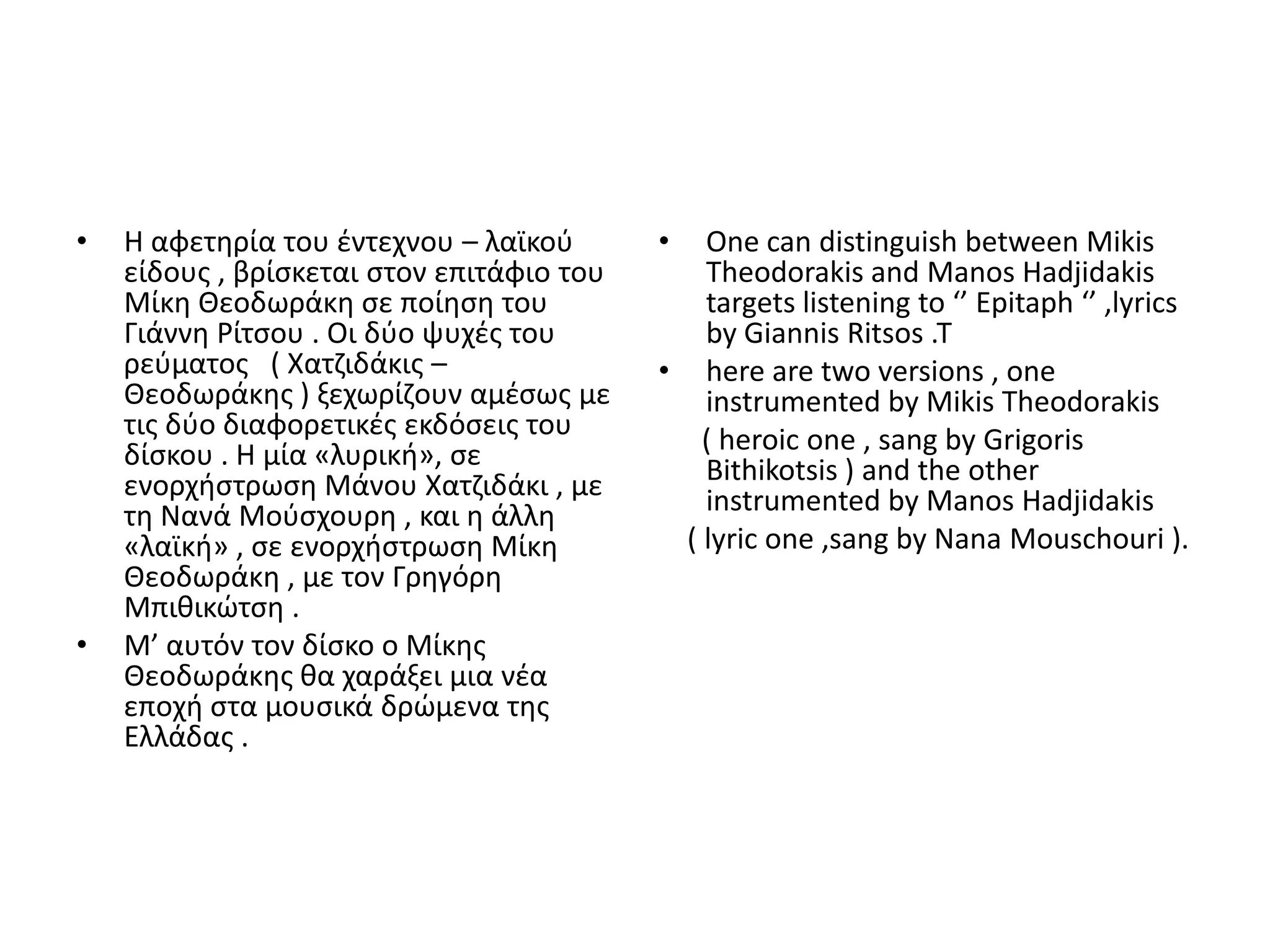 •   Θ αφετθρία του ζντεχνου – λαϊκοφ       •  One can distinguish between Mikis
    είδουσ , βρίςκεται ςτον επιτάφιο του      Theodorakis and Manos Hadjidakis
    Μίκθ Θεοδωράκθ ςε ποίθςθ του              targets listening to ‘’ Epitaph ‘’ ,lyrics
    Γιάννθ ΢ίτςου . Οι δφο ψυχζσ του          by Giannis Ritsos .T
    ρεφματοσ ( Χατηιδάκισ –                • here are two versions , one
    Θεοδωράκθσ ) ξεχωρίηουν αμζςωσ με         instrumented by Mikis Theodorakis
    τισ δφο διαφορετικζσ εκδόςεισ του         ( heroic one , sang by Grigoris
    δίςκου . Θ μία «λυρικι», ςε               Bithikotsis ) and the other
    ενορχιςτρωςθ Μάνου Χατηιδάκι , με         instrumented by Manos Hadjidakis
    τθ Νανά Μοφςχουρθ , και θ άλλθ
    «λαϊκι» , ςε ενορχιςτρωςθ Μίκθ          ( lyric one ,sang by Nana Mouschouri ).
    Θεοδωράκθ , με τον Γρθγόρθ
    Μπικικϊτςθ .
•   Μ’ αυτόν τον δίςκο ο Μίκθσ
    Θεοδωράκθσ κα χαράξει μια νζα
    εποχι ςτα μουςικά δρϊμενα τθσ
    Ελλάδασ .
 