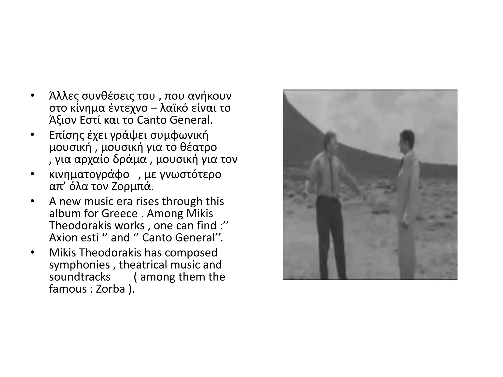 •   Άλλεσ ςυνκζςεισ του , που ανικουν
    ςτο κίνθμα ζντεχνο – λαϊκό είναι το
    Άξιον Εςτί και το Canto General.
•   Επίςθσ ζχει γράψει ςυμφωνικι
    μουςικι , μουςικι για το κζατρο
    , για αρχαίο δράμα , μουςικι για τον
•   κινθματογράφο , με γνωςτότερο
    απ’ όλα τον Ηορμπά.
•   A new music era rises through this
    album for Greece . Among Mikis
    Theodorakis works , one can find :’’
    Axion esti ‘’ and ‘’ Canto General’’.
•   Mikis Theodorakis has composed
    symphonies , theatrical music and
    soundtracks       ( among them the
    famous : Zorba ).
 