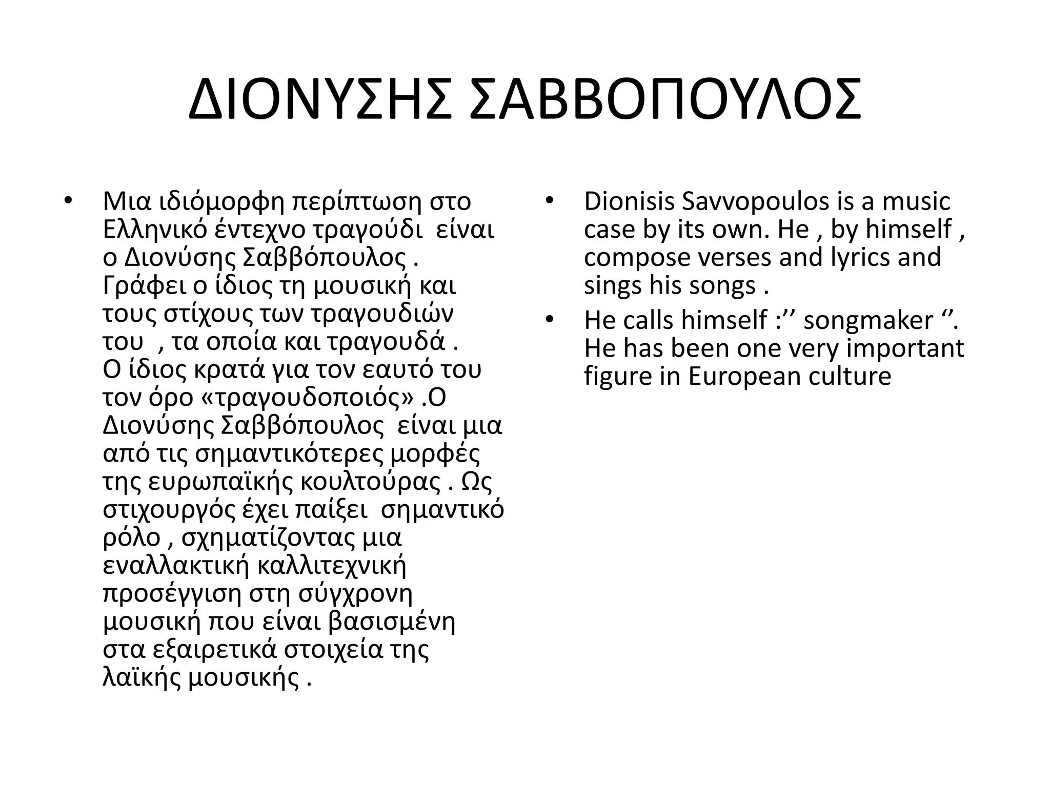 ΔΙΟΝΥΣΘΣ ΣΑΒΒΟΡΟΥΛΟΣ
• Μια ιδιόμορφθ περίπτωςθ ςτο        • Dionisis Savvopoulos is a music
  Ελλθνικό ζντεχνο τραγοφδι είναι      case by its own. He , by himself ,
  ο Διονφςθσ Σαββόπουλοσ .             compose verses and lyrics and
  Γράφει ο ίδιοσ τθ μουςικι και        sings his songs .
  τουσ ςτίχουσ των τραγουδιϊν        • He calls himself :’’ songmaker ‘’.
  του , τα οποία και τραγουδά .        He has been one very important
  Ο ίδιοσ κρατά για τον εαυτό του      figure in European culture
  τον όρο «τραγουδοποιόσ» .Ο
  Διονφςθσ Σαββόπουλοσ είναι μια
  από τισ ςθμαντικότερεσ μορφζσ
  τθσ ευρωπαϊκισ κουλτοφρασ . Ωσ
  ςτιχουργόσ ζχει παίξει ςθμαντικό
  ρόλο , ςχθματίηοντασ μια
  εναλλακτικι καλλιτεχνικι
  προςζγγιςθ ςτθ ςφγχρονθ
  μουςικι που είναι βαςιςμζνθ
  ςτα εξαιρετικά ςτοιχεία τθσ
  λαϊκισ μουςικισ .
 