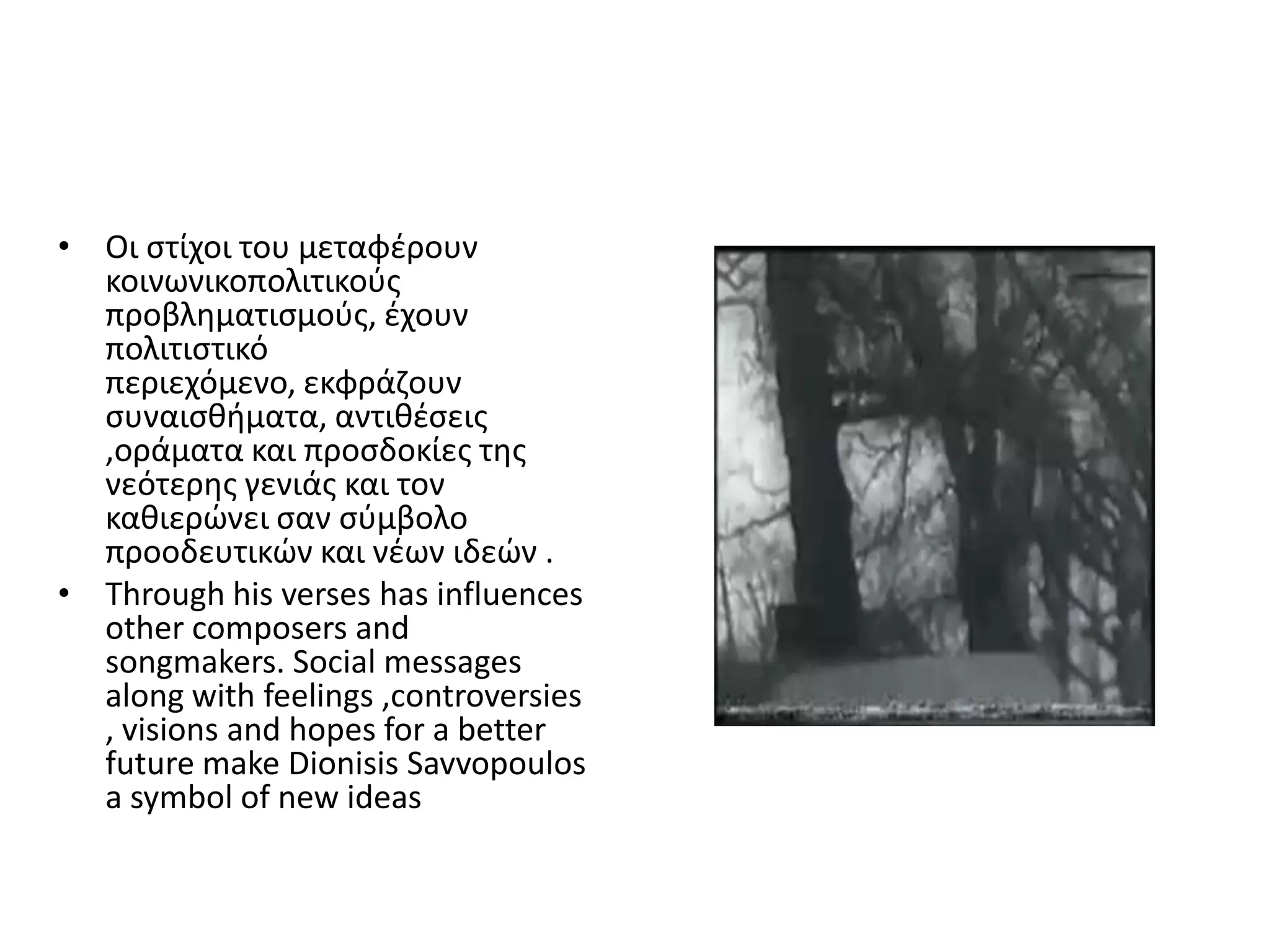 • Οι ςτίχοι του μεταφζρουν
  κοινωνικοπολιτικοφσ
  προβλθματιςμοφσ, ζχουν
  πολιτιςτικό
  περιεχόμενο, εκφράηουν
  ςυναιςκιματα, αντικζςεισ
  ,οράματα και προςδοκίεσ τθσ
  νεότερθσ γενιάσ και τον
  κακιερϊνει ςαν ςφμβολο
  προοδευτικϊν και νζων ιδεϊν .
• Through his verses has influences
  other composers and
  songmakers. Social messages
  along with feelings ,controversies
  , visions and hopes for a better
  future make Dionisis Savvopoulos
  a symbol of new ideas
 